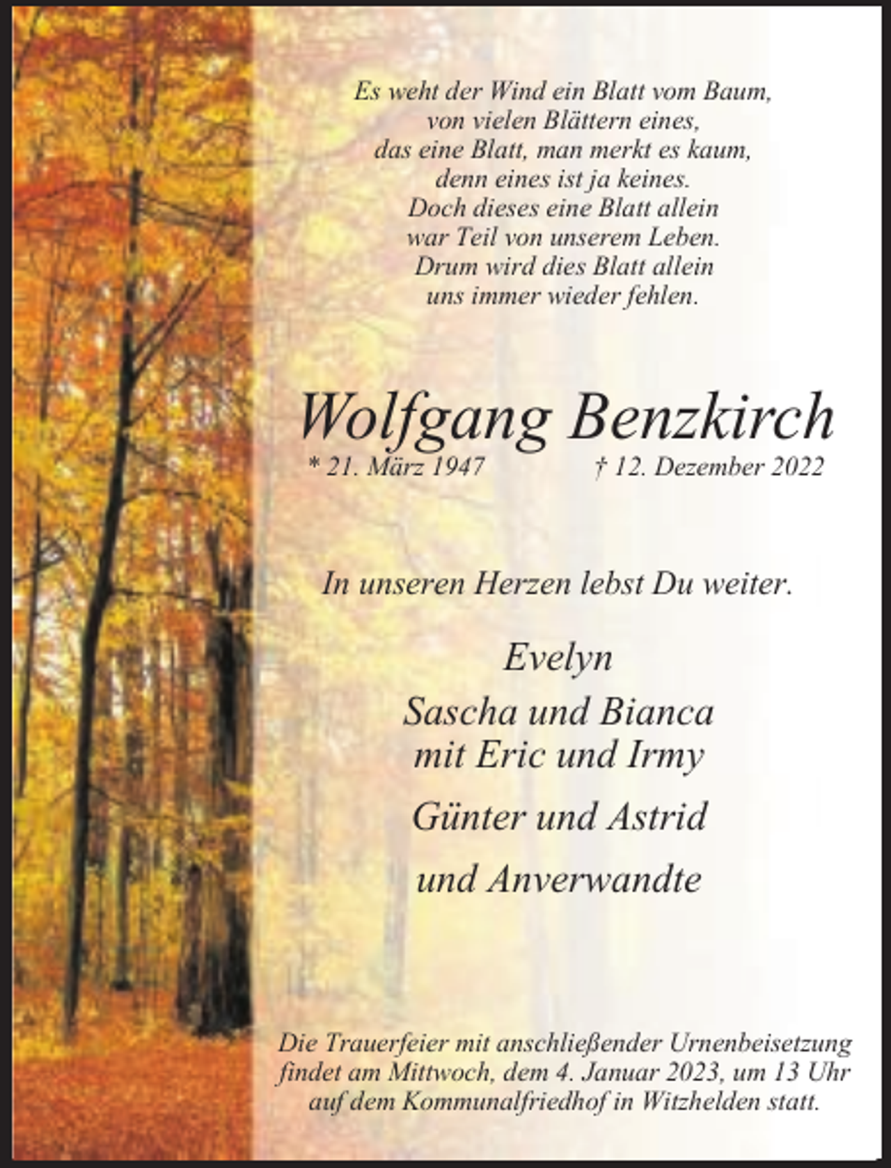 <p>Es weht der Wind ein Blatt vom Baum,<br />von vielen Blättern eines,<br />das eine Blatt, man merkt es kaum,<br />denn eines ist ja keines.<br />Doch dieses eine Blatt allein<br />war Teil von unserem Leben.<br />Drum wird dies Blatt allein<br />uns immer wieder fehlen.</p><p>Wolfgang Benzkirch<br />* 21. März 1947</p><p>† 12. Dezember 2022</p><p>In unseren Herzen lebst Du weiter.</p><p>Evelyn<br />Sascha und Bianca<br />mit Eric und Irmy</p><p>Günter und Astrid<br />und Anverwandte</p><p>Die Trauerfeier mit anschließender Urnenbeisetzung<br />findet am Mittwoch, dem 4. Januar 2023, um 13 Uhr<br />auf dem Kommunalfriedhof in Witzhelden statt.</p>