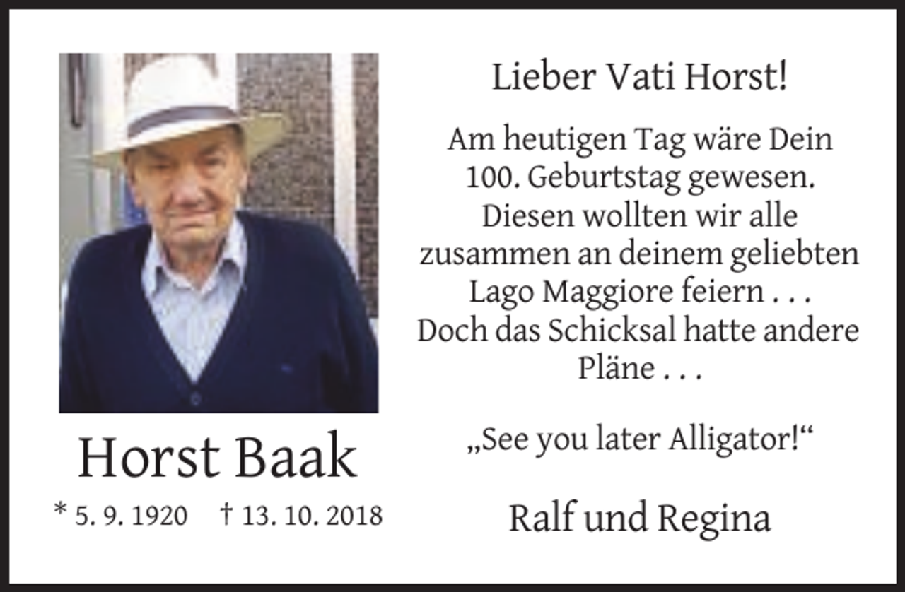 <p>Lieber Vati Horst!<br />Am heutigen Tag wäre Dein<br />100. Geburtstag gewesen.<br />Diesen wollten wir alle<br />zusammen an deinem geliebten<br />Lago Maggiore feiern . . .<br />Doch das Schicksal hatte andere<br />Pläne . . .<br />„See you later Alligator!“</p><p>Horst Baak<br />* 5. 9. 1920 † 13. 10. 2018</p><p>Ralf und Regina</p>