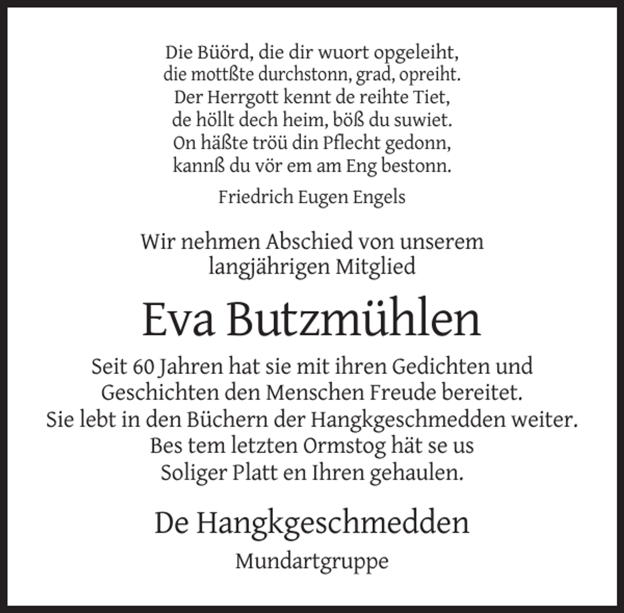 <p>Die Büörd, die dir wuort opgeleiht,<br />die mottßte durchstonn, grad, opreiht.<br />Der Herrgott kennt de reihte Tiet,<br />de höllt dech heim, böß du suwiet.<br />On häßte tröü din Pflecht gedonn,<br />kannß du vör em am Eng bestonn.<br />Friedrich Eugen Engels</p><p>Wir nehmen Abschied von unserem<br />langjährigen Mitglied</p><p>Eva Butzmühlen<br />Seit 60 Jahren hat sie mit ihren Gedichten und<br />Geschichten den Menschen Freude bereitet.<br />Sie lebt in den Büchern der Hangkgeschmedden weiter.<br />Bes tem letzten Ormstog hät se us<br />Soliger Platt en Ihren gehaulen.</p><p>De Hangkgeschmedden<br />Mundartgruppe</p>