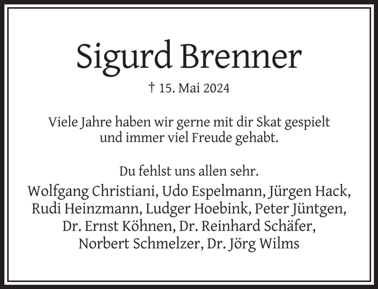 <p>Sigurd Brenner<br />† 15. Mai 2024<br />Viele Jahre haben wir gerne mit dir Skat gespielt<br />und immer viel Freude gehabt.<br />Du fehlst uns allen sehr.</p><p>Wolfgang Christiani, Udo Espelmann, Jürgen Hack,<br />Rudi Heinzmann, Ludger Hoebink, Peter Jüntgen,<br />Dr. Ernst Köhnen, Dr. Reinhard Schäfer,<br />Norbert Schmelzer, Dr. Jörg Wilms</p>