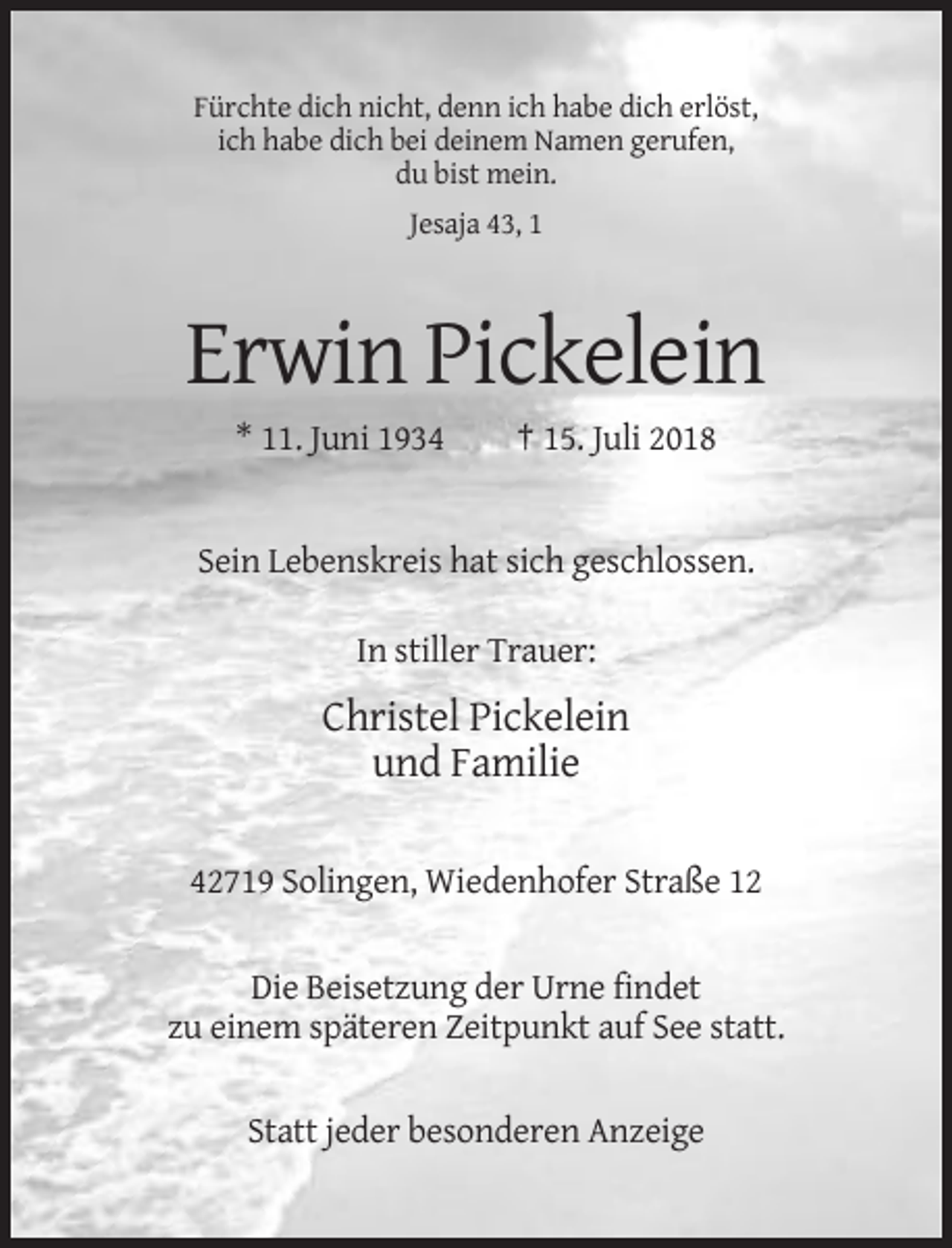 <p>Fürchte dich nicht, denn ich habe dich erlöst,<br />ich habe dich bei deinem Namen gerufen,<br />du bist mein.<br />Jesaja 43, 1</p><p>Erwin Pickelein<br />* 11. Juni 1934</p><p>† 15. Juli 2018</p><p>Sein Lebenskreis hat sich geschlossen.<br />In stiller Trauer:</p><p>Christel Pickelein<br />und Familie<br />42719 Solingen, Wiedenhofer Straße 12</p><p>Die Beisetzung der Urne findet<br />zu einem späteren Zeitpunkt auf See statt.</p><p>Statt jeder besonderen Anzeige</p>
