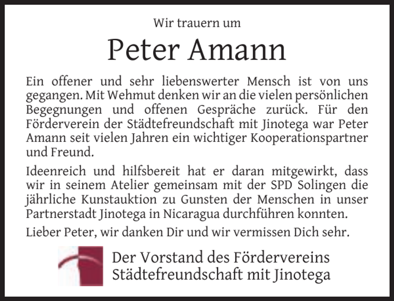 <p>Wir trauern um</p><p>Peter Amann<br />Ein offener und sehr liebenswerter Mensch ist von uns<br />gegangen. Mit Wehmut denken wir an die vielen persönlichen<br />Begegnungen und offenen Gespräche zurück. Für den<br />Förderverein der Städtefreundschaft mit Jinotega war Peter<br />Amann seit vielen Jahren ein wichtiger Kooperationspartner<br />und Freund.<br />Ideenreich und hilfsbereit hat er daran mitgewirkt, dass<br />wir in seinem Atelier gemeinsam mit der SPD Solingen die<br />jährliche Kunstauktion zu Gunsten der Menschen in unser<br />Partnerstadt Jinotega in Nicaragua durchführen konnten.<br />Lieber Peter, wir danken Dir und wir vermissen Dich sehr.</p><p>Der Vorstand des Fördervereins<br />Städtefreundschaft mit Jinotega</p>