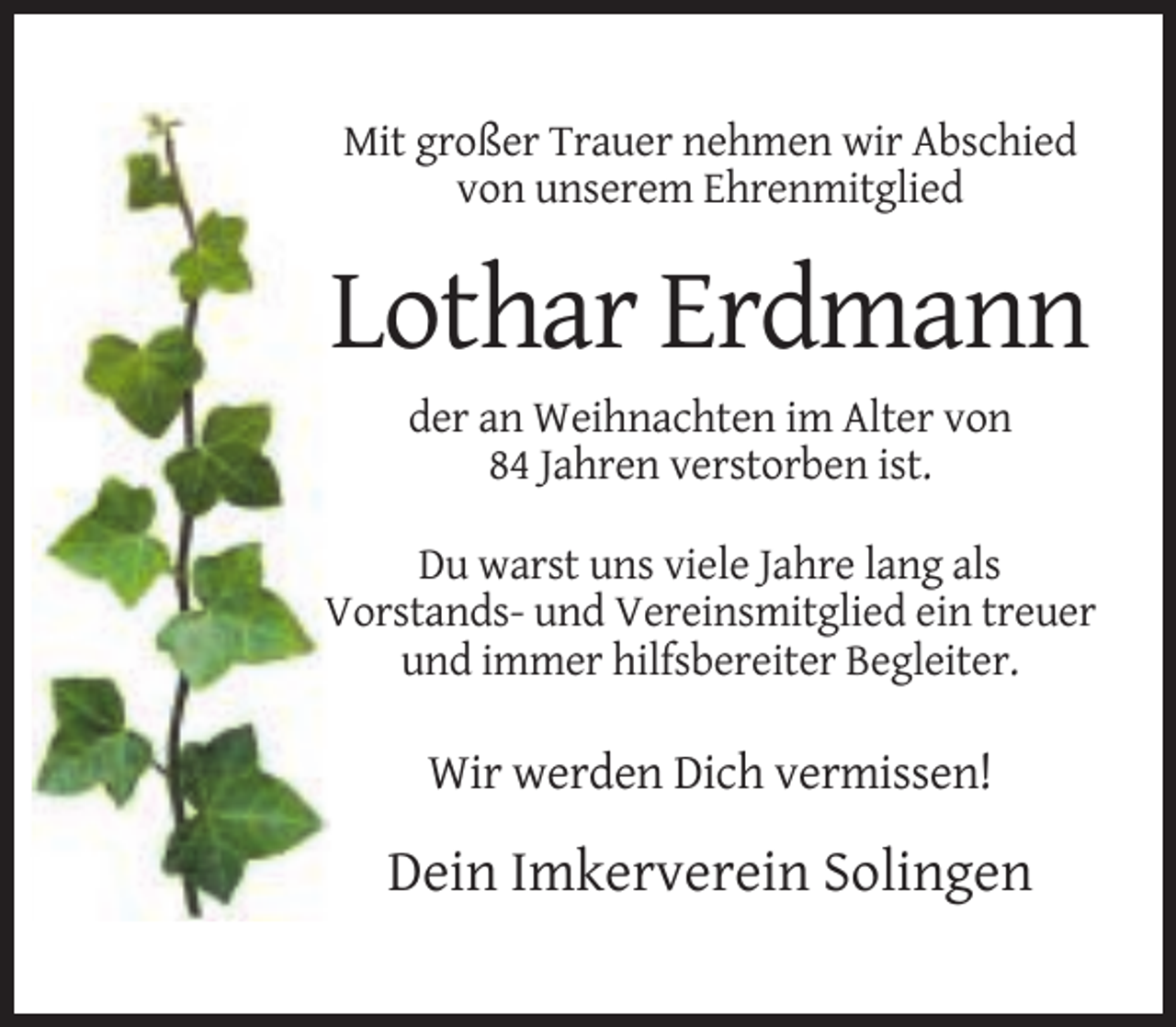 <p>Mit großer Trauer nehmen wir Abschied<br />von unserem Ehrenmitglied</p><p>Lothar Erdmann<br />der an Weihnachten im Alter von<br />84 Jahren verstorben ist.<br />Du warst uns viele Jahre lang als<br />Vorstands- und Vereinsmitglied ein treuer<br />und immer hilfsbereiter Begleiter.</p><p>Wir werden Dich vermissen!</p><p>Dein Imkerverein Solingen</p>