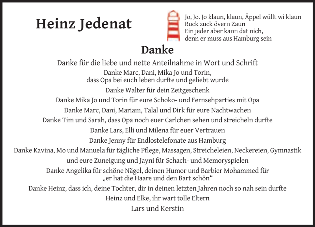 <p>Jo, Jo. Jo klaun, klaun, Äppel wüllt wi klaun<br />Ruck zuck övern Zaun<br />Ein jeder aber kann dat nich,<br />denn er muss aus Hamburg sein</p>
<p>Heinz Jedenat<br />Danke</p>
<p>Danke für die liebe und nette Anteilnahme in Wort und Schrift<br />Danke Marc, Dani, Mika Jo und Torin,<br />dass Opa bei euch leben durfte und geliebt wurde<br />Danke Walter für dein Zeitgeschenk<br />Danke Mika Jo und Torin für eure Schoko- und Fernsehparties mit Opa<br />Danke Marc, Dani, Mariam, Talal und Dirk für eure Nachtwachen<br />Danke Tim und Sarah, dass Opa noch euer Carlchen sehen und streicheln durfte<br />Danke Lars, Elli und Milena für euer Vertrauen<br />Danke Jenny für Endlostelefonate aus Hamburg<br />Danke Kavina, Mo und Manuela für tägliche Pflege, Massagen, Streicheleien, Neckereien, Gymnastik<br />und eure Zuneigung und Jayni für Schach- und Memoryspielen<br />Danke Angelika für schöne Nägel, deinen Humor und Barbier Mohammed für<br />„er hat die Haare und den Bart schön“<br />Danke Heinz, dass ich, deine Tochter, dir in deinen letzten Jahren noch so nah sein durfte<br />Heinz und Elke, ihr wart tolle Eltern</p>
<p>Lars und Kerstin</p>