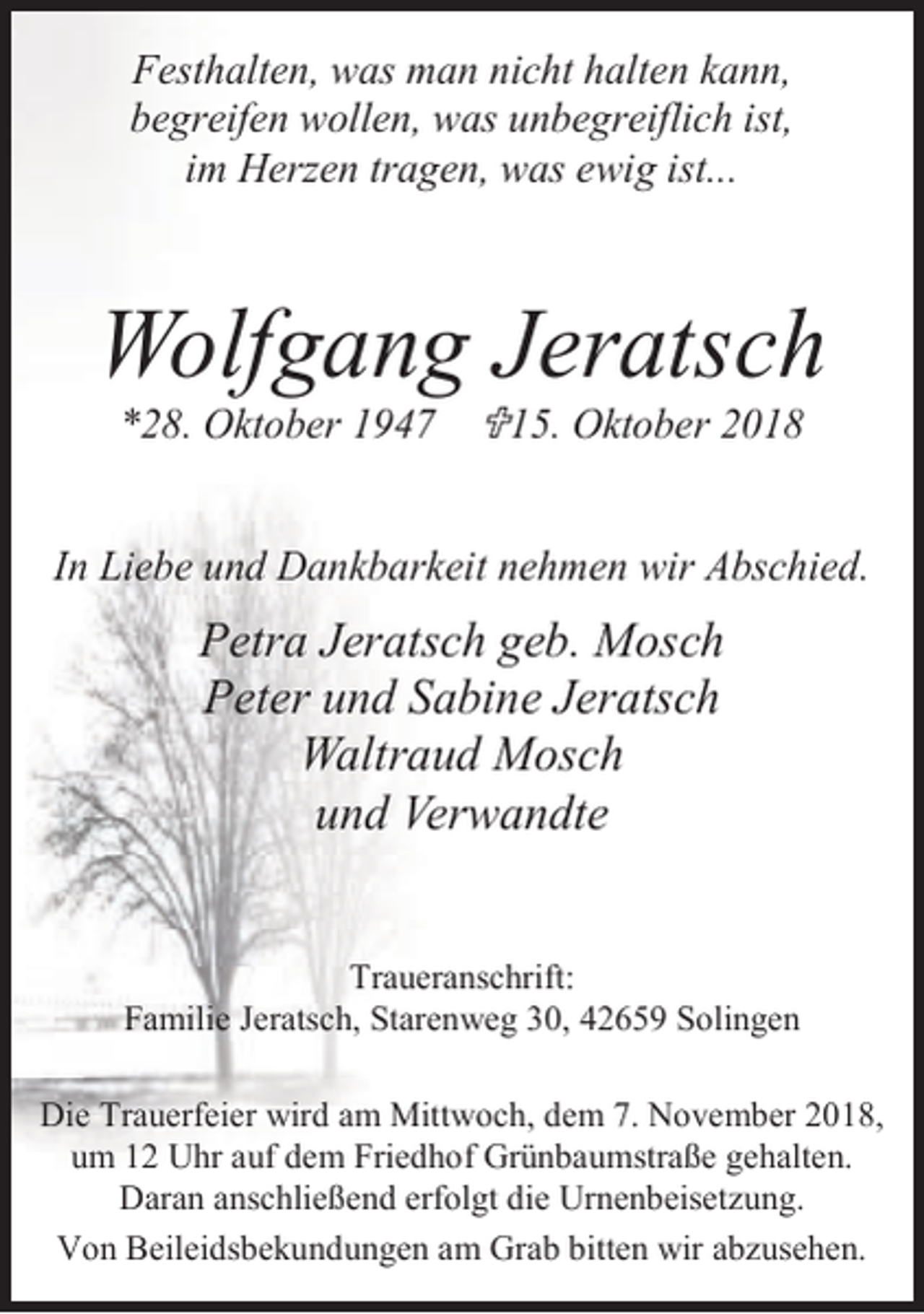 <p>Festhalten, was man nicht halten kann,<br />begreifen wollen, was unbegreiflich ist,<br />im Herzen tragen, was ewig ist...</p><p>Wolfgang Jeratsch<br />*28. Oktober 1947 <15. Oktober 2018</p><p>In Liebe und Dankbarkeit nehmen wir Abschied.</p><p>Petra Jeratsch geb. Mosch<br />Peter und Sabine Jeratsch<br />Waltraud Mosch<br />und Verwandte<br />Traueranschrift:<br />Familie Jeratsch, Starenweg 30, 42659 Solingen<br />Die Trauerfeier wird am Mittwoch, dem 7. November 2018,<br />um 12 Uhr auf dem Friedhof Grünbaumstraße gehalten.<br />Daran anschließend erfolgt die Urnenbeisetzung.<br />Von Beileidsbekundungen am Grab bitten wir abzusehen.</p>