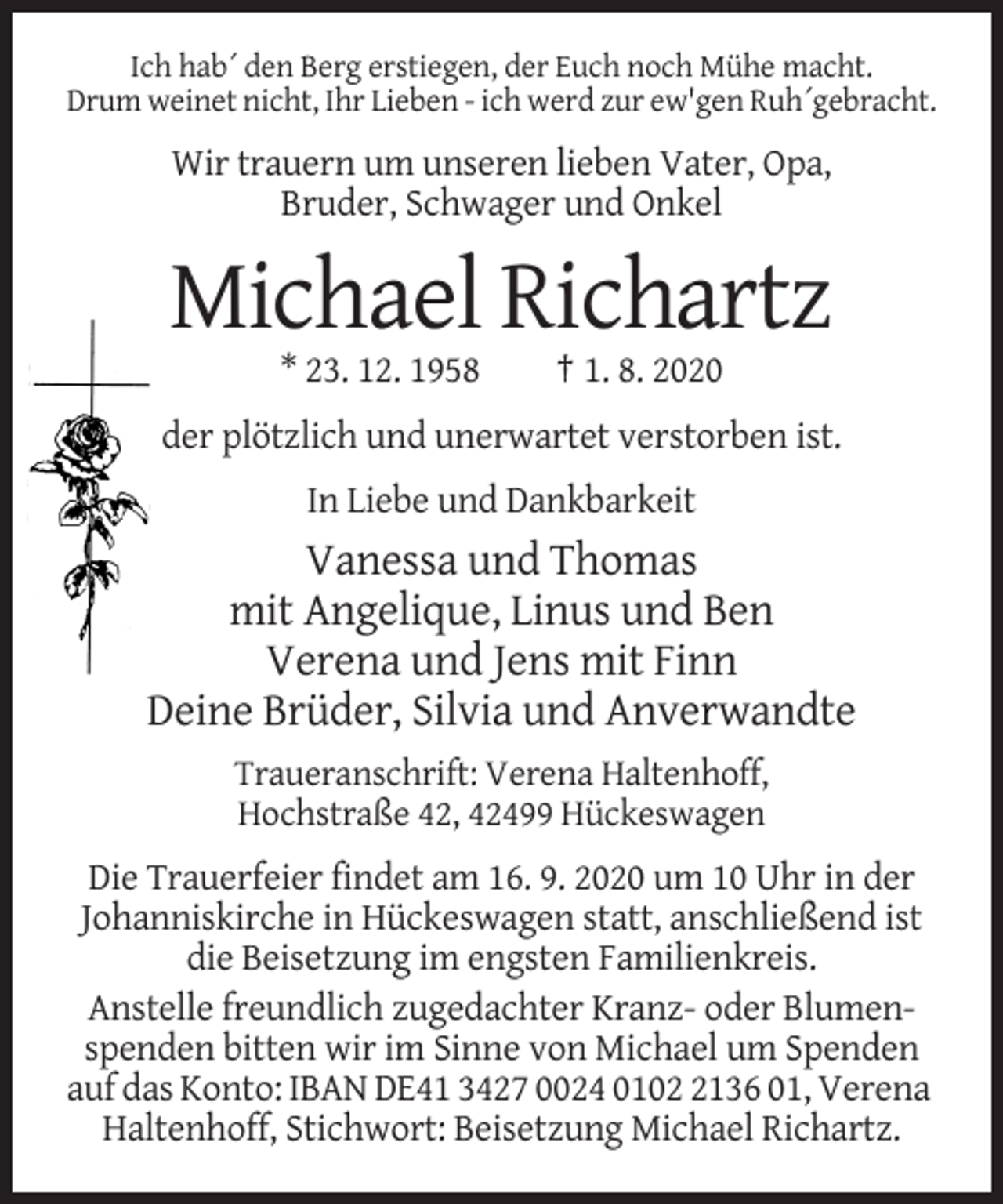 <p>Ich hab´ den Berg erstiegen, der Euch noch Mühe macht.<br />Drum weinet nicht, Ihr Lieben - ich werd zur ew'gen Ruh´gebracht.</p><p>Wir trauern um unseren lieben Vater, Opa,<br />Bruder, Schwager und Onkel</p><p>Michael Richartz<br />* 23. 12. 1958</p><p>† 1. 8. 2020</p><p>der plötzlich und unerwartet verstorben ist.<br />In Liebe und Dankbarkeit</p><p>Vanessa und Thomas<br />mit Angelique, Linus und Ben<br />Verena und Jens mit Finn<br />Deine Brüder, Silvia und Anverwandte<br />Traueranschrift: Verena Haltenhoff,<br />Hochstraße 42, 42499 Hückeswagen</p><p>Die Trauerfeier findet am 16. 9. 2020 um 10 Uhr in der<br />Johanniskirche in Hückeswagen statt, anschließend ist<br />die Beisetzung im engsten Familienkreis.<br />Anstelle freundlich zugedachter Kranz- oder Blumenspenden bitten wir im Sinne von Michael um Spenden<br />auf das Konto: IBAN DE41 3427 0024 010136 01, Verena<br />Haltenhoff, Stichwort: Beisetzung Michael Richartz.</p>