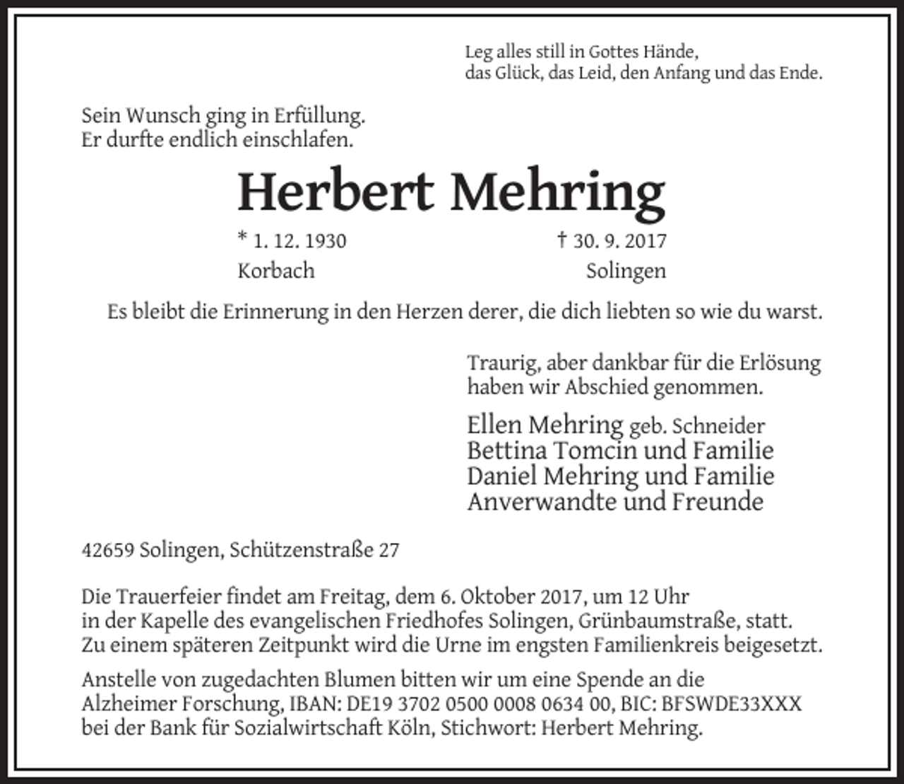 <p>Leg alles still in Gottes Hände,<br />das Glück, das Leid, den Anfang und das Ende.</p><p>Sein Wunsch ging in Erfüllung.<br />Er durfte endlich einschlafen.</p><p>Herbert Mehring<br />* 1. 12. 1930<br />Korbach</p><p>† 30. 9. 2017<br />Solingen</p><p>Es bleibt die Erinnerung in den Herzen derer, die dich liebten so wie du warst.<br />Traurig, aber dankbar für die Erlösung<br />haben wir Abschied genommen.</p><p>Ellen Mehring geb. Schneider<br />Bettina Tomcin und Familie<br />Daniel Mehring und Familie<br />Anverwandte und Freunde<br />42659 Solingen, Schützenstraße 27<br />Die Trauerfeier findet am Freitag, dem 6. Oktober 2017, um 12 Uhr<br />in der Kapelle des evangelischen Friedhofes Solingen, Grünbaumstraße, statt.<br />Zu einem späteren Zeitpunkt wird die Urne im engsten Familienkreis beigesetzt.<br />Anstelle von zugedachten Blumen bitten wir um eine Spende an die<br />Alzheimer Forschung, IBAN: DE19 3702 0508 0634 00, BIC: BFSWDE33XXX<br />bei der Bank für Sozialwirtschaft Köln, Stichwort: Herbert Mehring.</p>