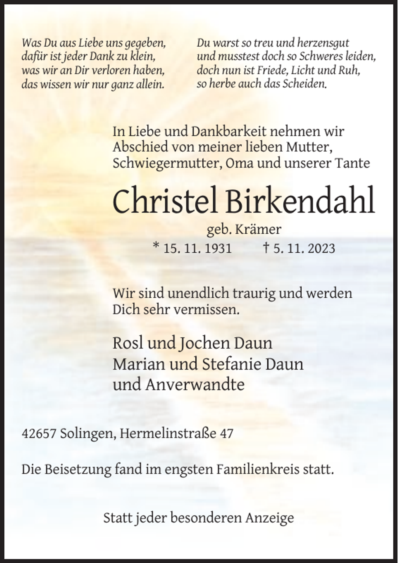<p>Was Du aus Liebe uns gegeben,<br />dafür ist jeder Dank zu klein,<br />was wir an Dir verloren haben,<br />das wissen wir nur ganz allein.</p><p>Du warst so treu und herzensgut<br />und musstest doch so Schweres leiden,<br />doch nun ist Friede, Licht und Ruh,<br />so herbe auch das Scheiden.</p><p>In Liebe und Dankbarkeit nehmen wir<br />Abschied von meiner lieben Mutter,<br />Schwiegermutter, Oma und unserer Tante</p><p>Christel Birkendahl<br />geb. Krämer<br />* 15. 11. 1931<br />† 5. 11. 2023</p><p>Wir sind unendlich traurig und werden<br />Dich sehr vermissen.</p><p>Rosl und Jochen Daun<br />Marian und Stefanie Daun<br />und Anverwandte<br />42657 Solingen, Hermelinstraße 47<br />Die Beisetzung fand im engsten Familienkreis statt.</p><p>Statt jeder besonderen Anzeige</p>