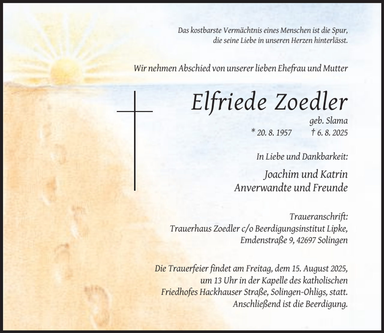 <p>Das kostbarste Vermächtnis eines Menschen ist die Spur,<br />die seine Liebe in unseren Herzen hinterlässt.</p><p>Wir nehmen Abschied von unserer lieben Ehefrau und Mutter</p><p>Elfriede Zoedler<br />* 20. 8. 1957</p><p>geb. Slama<br />† 6. 8. 2025</p><p>In Liebe und Dankbarkeit:</p><p>Joachim und Katrin<br />Anverwandte und Freunde<br />Traueranschrift:<br />Trauerhaus Zoedler c/o Beerdigungsinstitut Lipke,<br />Emdenstraße 9, 42697 Solingen</p><p>Die Trauerfeier findet am Freitag, dem 15. August 2025,<br />um 13 Uhr in der Kapelle des katholischen<br />Friedhofes Hackhauser Straße, Solingen-Ohligs, statt.<br />Anschließend ist die Beerdigung.</p>
