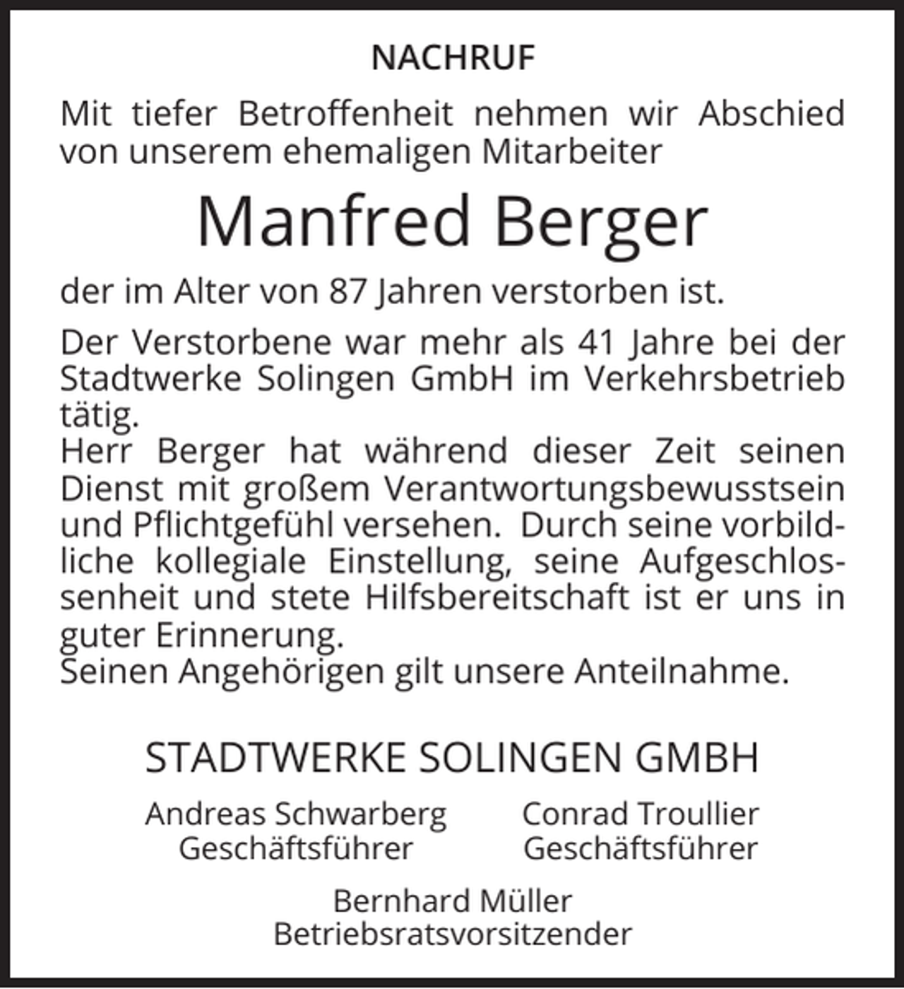 <p>NACHRUF<br />Mit tiefer Betroﬀenheit nehmen wir Abschied<br />von unserem ehemaligen Mitarbeiter</p><p>Manfred Berger</p><p>der im Alter von 87 Jahren verstorben ist.<br />Der Verstorbene war mehr als 41 Jahre bei der<br />Stadtwerke Solingen GmbH im Verkehrsbetrieb<br />tätig.<br />Herr Berger hat während dieser Zeit seinen<br />Dienst mit großem Verantwortungsbewusstsein<br />und Pﬂichtgefühl versehen. Durch seine vorbildliche kollegiale Einstellung, seine Aufgeschlossenheit und stete Hilfsbereitschaft ist er uns in<br />guter Erinnerung.<br />Seinen Angehörigen gilt unsere Anteilnahme.</p><p>STADTWERKE SOLINGEN GMBH<br />Andreas Schwarberg<br />Geschäftsführer</p><p>Conrad Troullier<br />Geschäftsführer</p><p>Bernhard Müller<br />Betriebsratsvorsitzender</p>