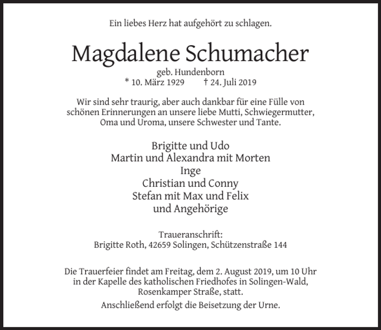 <p>Ein liebes Herz hat aufgehört zu schlagen.</p><p>Magdalene Schumacher<br />geb. Hundenborn<br />* 10. März 1929<br />† 24. Juli 2019<br />Wir sind sehr traurig, aber auch dankbar für eine Fülle von<br />schönen Erinnerungen an unsere liebe Mutti, Schwiegermutter,<br />Oma und Uroma, unsere Schwester und Tante.</p><p>Brigitte und Udo<br />Martin und Alexandra mit Morten<br />Inge<br />Christian und Conny<br />Stefan mit Max und Felix<br />und Angehörige<br />Traueranschrift:<br />Brigitte Roth, 42659 Solingen, Schützenstraße 144<br />Die Trauerfeier findet am Freitag, dem 2. August 2019, um 10 Uhr<br />in der Kapelle des katholischen Friedhofes in Solingen-Wald,<br />Rosenkamper Straße, statt.<br />Anschließend erfolgt die Beisetzung der Urne.</p>