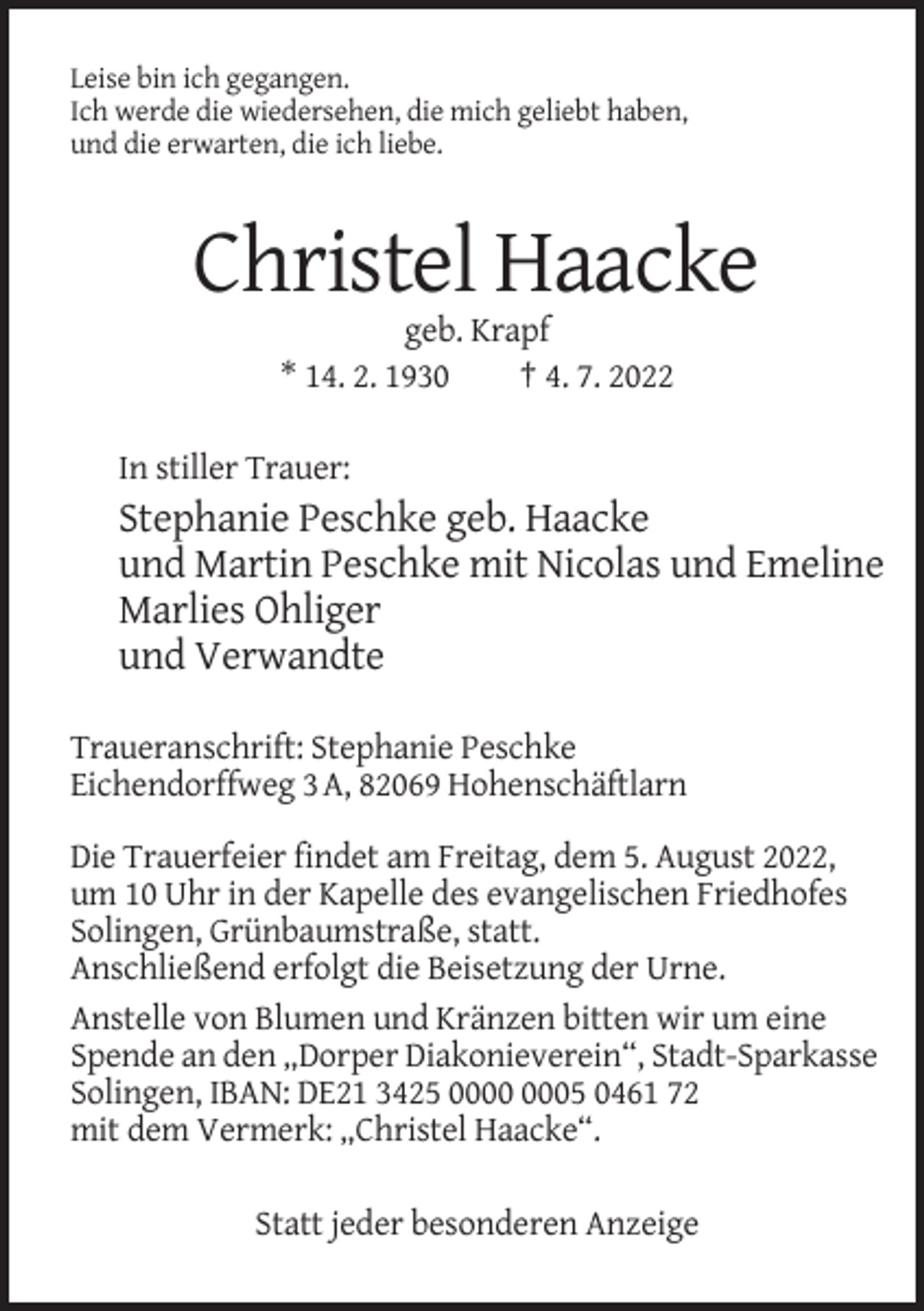 <p>Leise bin ich gegangen.<br />Ich werde die wiedersehen, die mich geliebt haben,<br />und die erwarten, die ich liebe.</p><p>Christel Haacke<br />geb. Krapf<br />* 14. 2. 1930<br />† 4. 7. 2022<br />In stiller Trauer:</p><p>Stephanie Peschke geb. Haacke<br />und Martin Peschke mit Nicolas und Emeline<br />Marlies Ohliger<br />und Verwandte<br />Traueranschrift: Stephanie Peschke<br />Eichendorffweg 3 A, 82069 Hohenschäftlarn<br />Die Trauerfeier findet am Freitag, dem 5. August 2022,<br />um 10 Uhr in der Kapelle des evangelischen Friedhofes<br />Solingen, Grünbaumstraße, statt.<br />Anschließend erfolgt die Beisetzung der Urne.<br />Anstelle von Blumen und Kränzen bitten wir um eine<br />Spende an den „Dorper Diakonieverein“, Stadt-Sparkasse<br />Solingen, IBAN: DE21 3425 05 0461 72<br />mit dem Vermerk: „Christel Haacke“.<br />Statt jeder besonderen Anzeige</p>