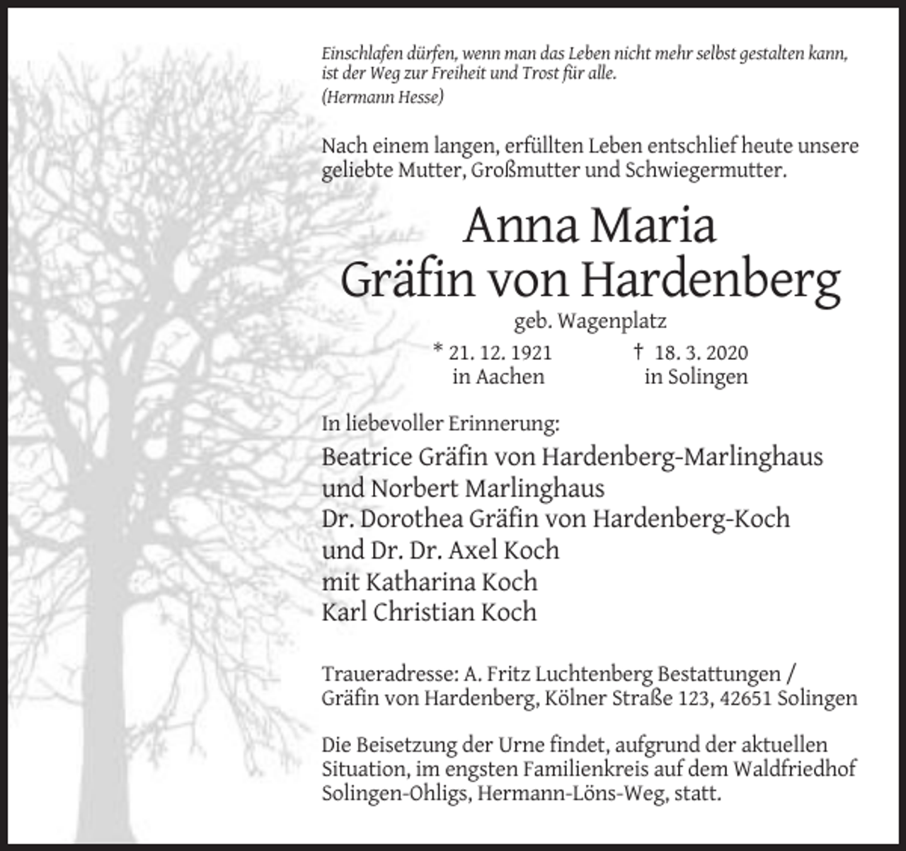 <p>Einschlafen dürfen, wenn man das Leben nicht mehr selbst gestalten kann,<br />ist der Weg zur Freiheit und Trost für alle.<br />(Hermann Hesse)</p><p>Nach einem langen, erfüllten Leben entschlief heute unsere<br />geliebte Mutter, Großmutter und Schwiegermutter.</p><p>Anna Maria<br />Gräfin von Hardenberg<br />geb. Wagenplatz<br />* 21. 12. 1921<br />† 18. 3. 2020<br />in Aachen<br />in Solingen<br />In liebevoller Erinnerung:</p><p>Beatrice Gräfin von Hardenberg-Marlinghaus<br />und Norbert Marlinghaus<br />Dr. Dorothea Gräfin von Hardenberg-Koch<br />und Dr. Dr. Axel Koch<br />mit Katharina Koch<br />Karl Christian Koch<br />Traueradresse: A. Fritz Luchtenberg Bestattungen /<br />Gräfin von Hardenberg, Kölner Straße 123, 42651 Solingen<br />Die Beisetzung der Urne findet, aufgrund der aktuellen<br />Situation, im engsten Familienkreis auf dem Waldfriedhof<br />Solingen-Ohligs, Hermann-Löns-Weg, statt.</p>