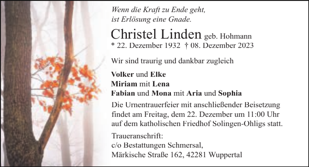 <p>Wenn die Kraft zu Ende geht,<br />ist Erlösung eine Gnade.</p><p>Christel Linden geb. Hohmann</p><p>* 22. Dezember 1932 † 08. Dezember 2023<br />Wir sind traurig und dankbar zugleich<br />Volker und Elke<br />Miriam mit Lena<br />Fabian und Mona mit Aria und Sophia<br />Die Urnentrauerfeier mit anschließender Beisetzung<br />findet am Freitag, dem 22. Dezember um 11:00 Uhr<br />auf dem katholischen Friedhof Solingen-Ohligs statt.<br />Traueranschrift:<br />c/o Bestattungen Schmersal,<br />Märkische Straße 162, 42281 Wuppertal</p>