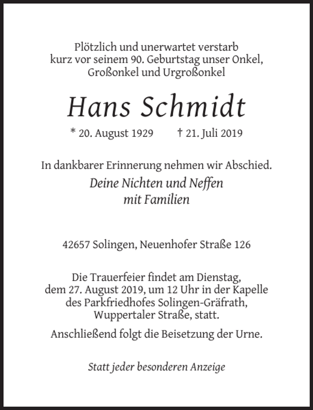 <p>Plötzlich und unerwartet verstarb<br />kurz vor seinem 90. Geburtstag unser Onkel,<br />Großonkel und Urgroßonkel</p><p>Hans Schmidt<br />* 20. August 1929</p><p>† 21. Juli 2019</p><p>In dankbarer Erinnerung nehmen wir Abschied.</p><p>Deine Nichten und Neffen<br />mit Familien</p><p>42657 Solingen, Neuenhofer Straße 126<br />Die Trauerfeier findet am Dienstag,<br />dem 27. August 2019, um 12 Uhr in der Kapelle<br />des Parkfriedhofes Solingen-Gräfrath,<br />Wuppertaler Straße, statt.<br />Anschließend folgt die Beisetzung der Urne.<br />Statt jeder besonderen Anzeige</p>