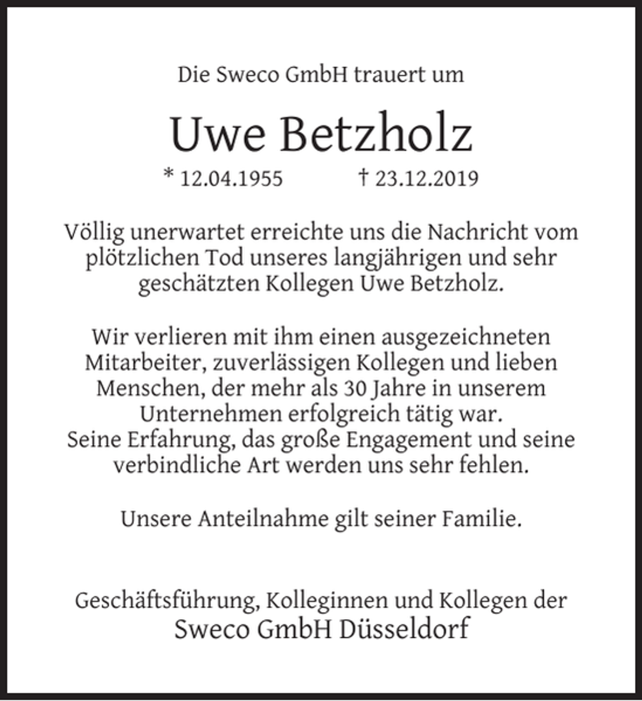 <p>Die Sweco GmbH trauert um</p><p>Uwe Betzholz</p><p>* 12.04.1955</p><p>† 23.12.2019</p><p>Völlig unerwartet erreichte uns die Nachricht vom<br />plötzlichen Tod unseres langjährigen und sehr<br />geschätzten Kollegen Uwe Betzholz.<br />Wir verlieren mit ihm einen ausgezeichneten<br />Mitarbeiter, zuverlässigen Kollegen und lieben<br />Menschen, der mehr als 30 Jahre in unserem<br />Unternehmen erfolgreich tätig war.<br />Seine Erfahrung, das große Engagement und seine<br />verbindliche Art werden uns sehr fehlen.<br />Unsere Anteilnahme gilt seiner Familie.<br />Geschäftsführung, Kolleginnen und Kollegen der</p><p>Sweco GmbH Düsseldorf</p>
