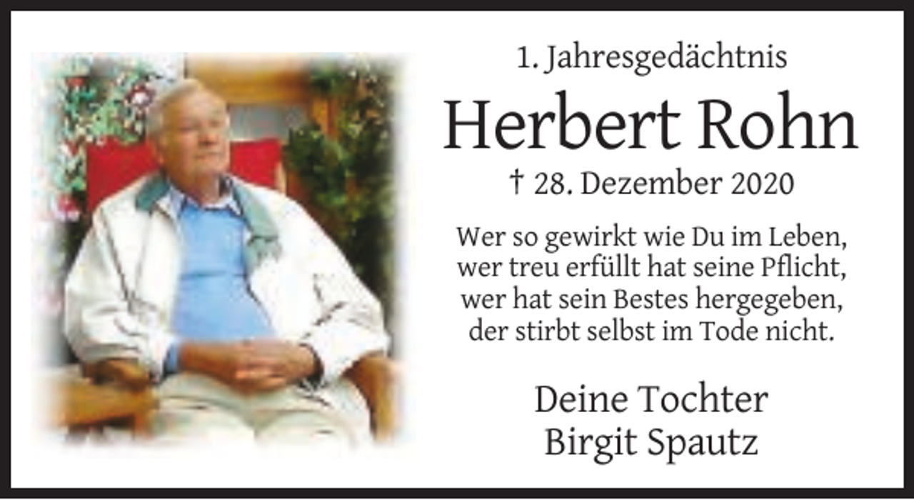 <p>1. Jahresgedächtnis</p><p>Herbert Rohn<br />† 28. Dezember 2020<br />Wer so gewirkt wie Du im Leben,<br />wer treu erfüllt hat seine Pflicht,<br />wer hat sein Bestes hergegeben,<br />der stirbt selbst im Tode nicht.</p><p>Deine Tochter<br />Birgit Spautz</p>