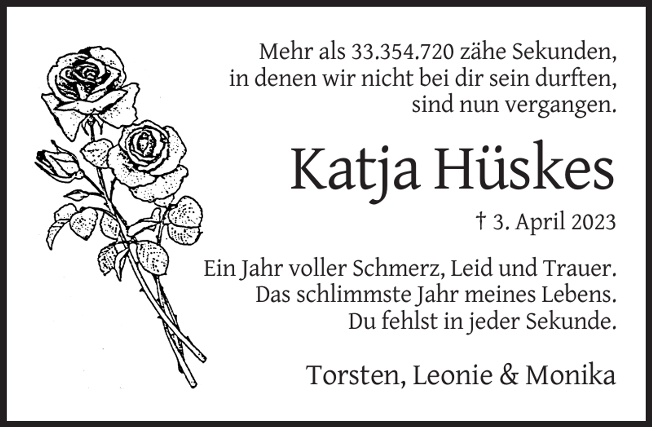 <p>Mehr als 33.354.720 zähe Sekunden,<br />in denen wir nicht bei dir sein durften,<br />sind nun vergangen.</p><p>Katja Hüskes<br />† 3. April 2023<br />Ein Jahr voller Schmerz, Leid und Trauer.<br />Das schlimmste Jahr meines Lebens.<br />Du fehlst in jeder Sekunde.</p><p>Torsten, Leonie &amp; Monika</p>