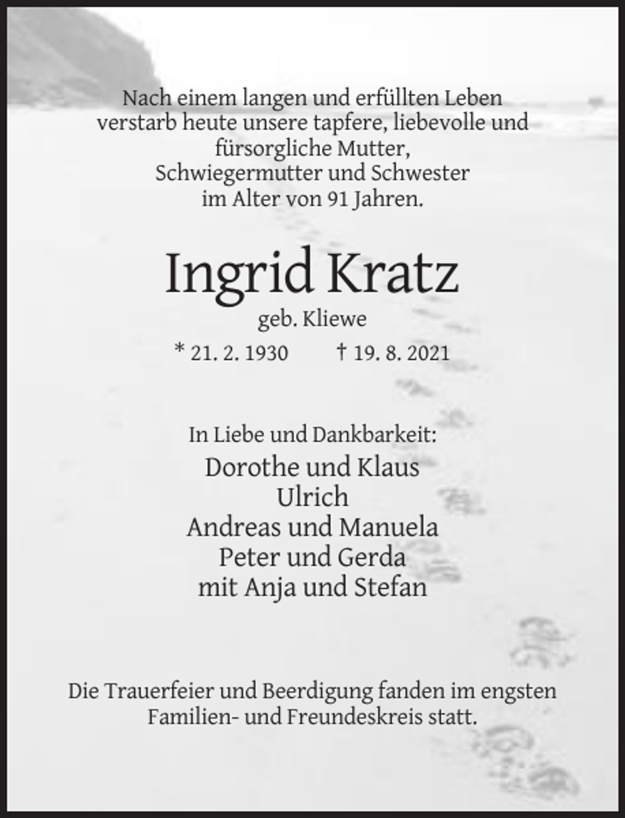 <p>Nach einem langen und erfüllten Leben<br />verstarb heute unsere tapfere, liebevolle und<br />fürsorgliche Mutter,<br />Schwiegermutter und Schwester<br />im Alter von 91 Jahren.</p><p>Ingrid Kratz<br />geb. Kliewe<br />* 21. 2. 1930<br />† 19. 8. 2021</p><p>In Liebe und Dankbarkeit:</p><p>Dorothe und Klaus<br />Ulrich<br />Andreas und Manuela<br />Peter und Gerda<br />mit Anja und Stefan</p><p>Die Trauerfeier und Beerdigung fanden im engsten<br />Familien- und Freundeskreis statt.</p>