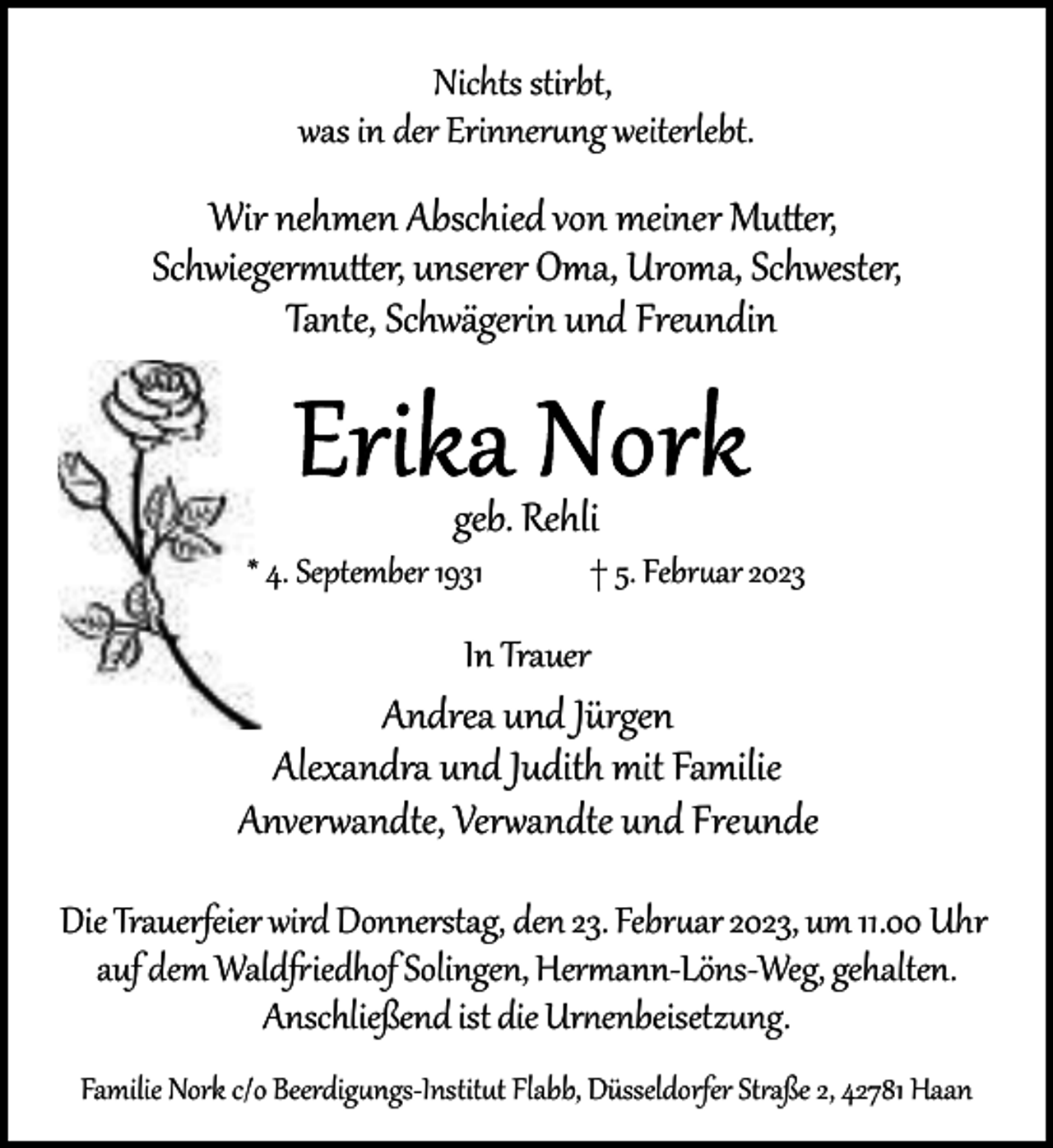 <p>Nichts stirbt,<br />was in der Erinner ng weiterlebt.</p><p>Wir nehmen Abschied von meiner Mu er,<br />Schwieger u er, unserer Oma, Uroma, Schwester,<br />Tante, Schwägerin und Freundin</p><p>geb. Rehli</p><p>* 4. September 1931</p><p>† 5. Febr ar 2023</p><p>In Trauer</p><p>Andrea und Jürgen<br />Alexandra und Judith mit Familie<br />Anver�andte, Ver�andte und Freunde<br />Die Trauerfeier wird Donnerstag, den 23. Febr ar 2023, um 11.00 Uhr<br />auf dem Wald iedhof Solingen, Her ann­Löns­Weg, gehalten.<br />Anschließend ist die Ur enbeisetzung.<br />Familie Nork c/o Beerdig ngs­Instit t Flabb, Düsseldorfer St aße 2, 42781 Haan</p>