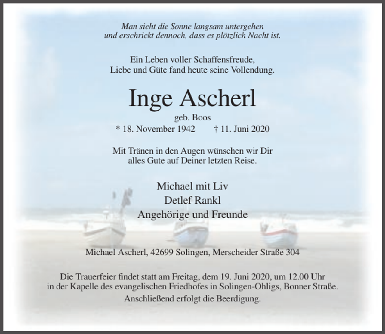 <p>Man sieht die Sonne langsam untergehen<br />und erschrickt dennoch, dass es plötzlich Nacht ist.</p><p>Ein Leben voller Schaffensfreude,<br />Liebe und Güte fand heute seine Vollendung.</p><p>Inge Ascherl<br />geb. Boos<br />* 18. November 1942<br />† 11. Juni 2020<br />Mit Tränen in den Augen wünschen wir Dir<br />alles Gute auf Deiner letzten Reise.</p><p>Michael mit Liv<br />Detlef Rankl<br />Angehörige und Freunde</p><p>Michael Ascherl, 42699 Solingen, Merscheider Straße 304<br />Die Trauerfeier findet statt am Freitag, dem 19. Juni 2020, um 12.00 Uhr<br />in der Kapelle des evangelischen Friedhofes in Solingen-Ohligs, Bonner Straße.<br />Anschließend erfolgt die Beerdigung.</p>