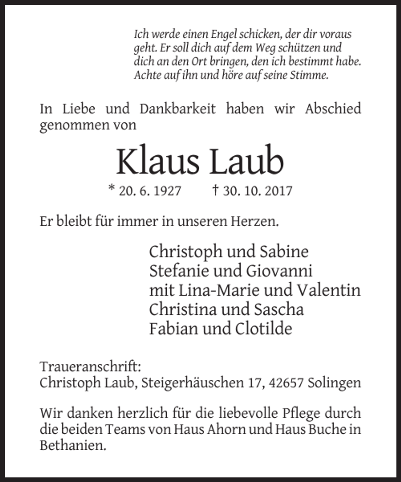 <p>Ich werde einen Engel schicken, der dir voraus<br />geht. Er soll dich auf dem Weg schützen und<br />dich an den Ort bringen, den ich bestimmt habe.<br />Achte auf ihn und höre auf seine Stimme.</p><p>In Liebe und Dankbarkeit haben wir Abschied<br />genommen von</p><p>Klaus Laub<br />* 20. 6. 1927</p><p>† 30. 10. 2017</p><p>Er bleibt für immer in unseren Herzen.</p><p>Christoph und Sabine<br />Stefanie und Giovanni<br />mit Lina-Marie und Valentin<br />Christina und Sascha<br />Fabian und Clotilde<br />Traueranschrift:<br />Christoph Laub, Steigerhäuschen 17, 42657 Solingen<br />Wir danken herzlich für die liebevolle Pflege durch<br />die beiden Teams von Haus Ahorn und Haus Buche in<br />Bethanien.</p>