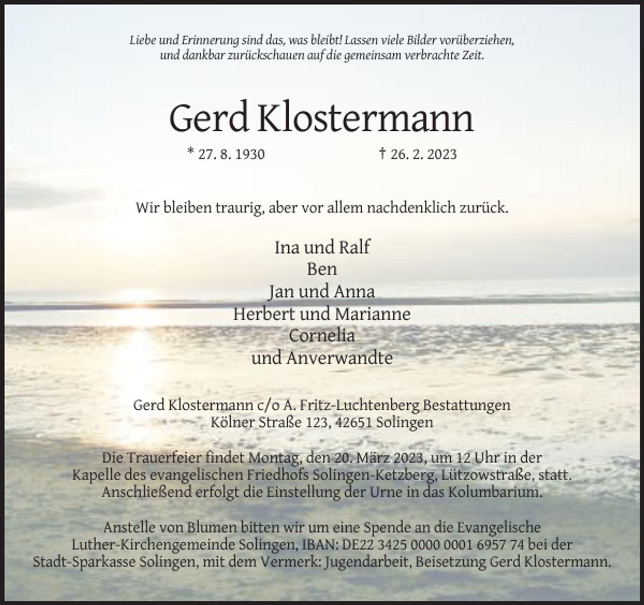 <p>Liebe und Erinnerung sind das, was bleibt! Lassen viele Bilder vorüberziehen,<br />und dankbar zurückschauen auf die gemeinsam verbrachte Zeit.</p><p>Gerd Klostermann<br />* 27. 8. 1930</p><p>† 26. 2. 2023</p><p>Wir bleiben traurig, aber vor allem nachdenklich zurück.</p><p>Ina und Ralf<br />Ben<br />Jan und Anna<br />Herbert und Marianne<br />Cornelia<br />und Anverwandte<br />Gerd Klostermann c/o A. Fritz-Luchtenberg Bestattungen<br />Kölner Straße 123, 42651 Solingen<br />Die Trauerfeier findet Montag, den 20. März 2023, um 12 Uhr in der<br />Kapelle des evangelischen Friedhofs Solingen-Ketzberg, Lützowstraße, statt.<br />Anschließend erfolgt die Einstellung der Urne in das Kolumbarium.<br />Anstelle von Blumen bitten wir um eine Spende an die Evangelische<br />Luther-Kirchengemeinde Solingen, IBAN: DE22 3425 01 6954 bei der<br />Stadt-Sparkasse Solingen, mit dem Vermerk: Jugendarbeit, Beisetzung Gerd Klostermann.</p>