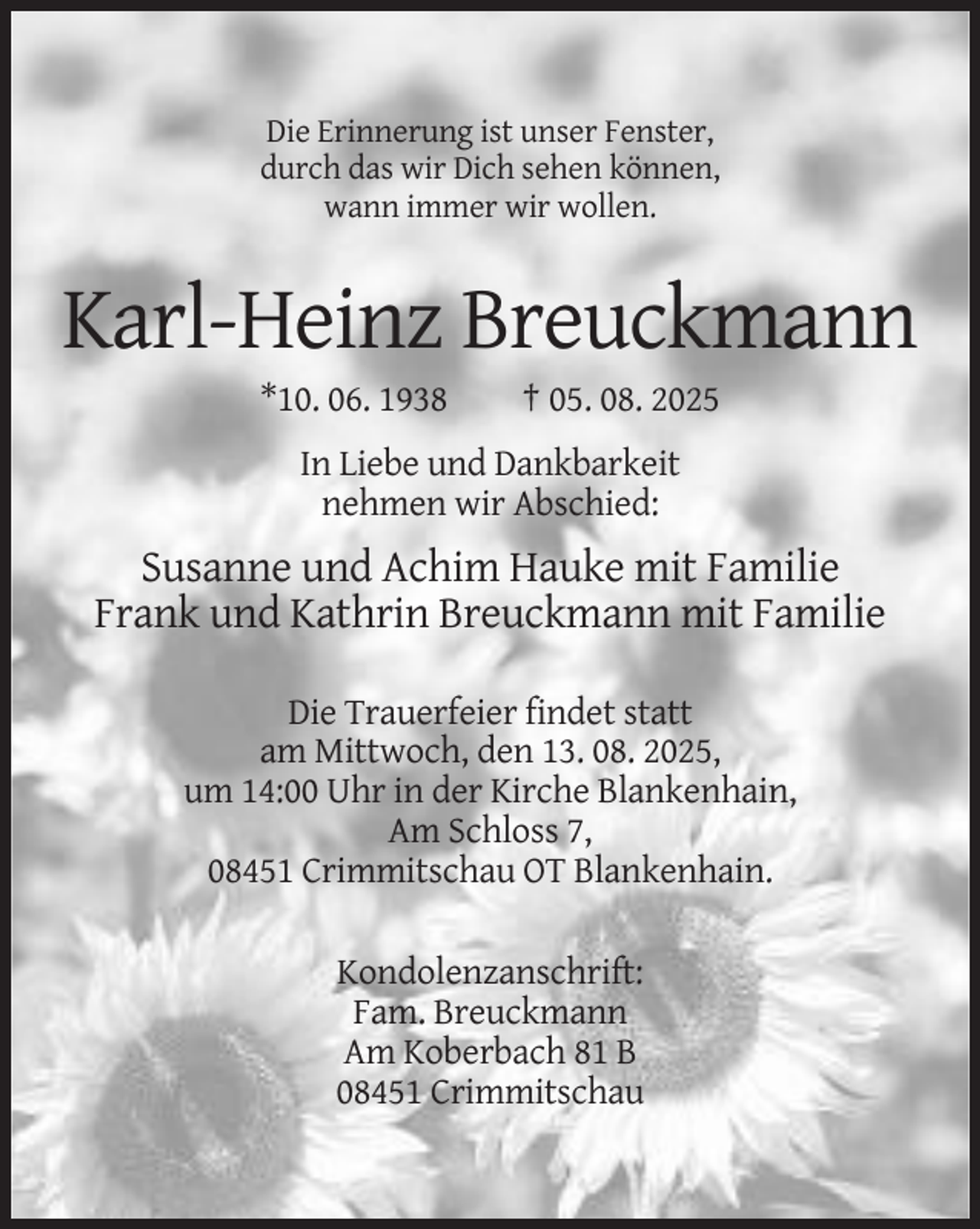 <p>Die Erinnerung ist unser Fenster,<br />durch das wir Dich sehen können,<br />wann immer wir wollen.</p><p>Karl-Heinz Breuckmann<br />*10. 06. 1938</p><p>† 05. 08. 2025</p><p>In Liebe und Dankbarkeit<br />nehmen wir Abschied:</p><p>Susanne und Achim Hauke mit Familie<br />Frank und Kathrin Breuckmann mit Familie<br />Die Trauerfeier findet statt<br />am Mittwoch, den 13. 08. 2025,<br />um 14:00 Uhr in der Kirche Blankenhain,<br />Am Schloss 7,<br />08451 Crimmitschau OT Blankenhain.<br />Kondolenzanschrift:<br />Fam. Breuckmann<br />Am Koberbach 81 B<br />08451 Crimmitschau</p>
