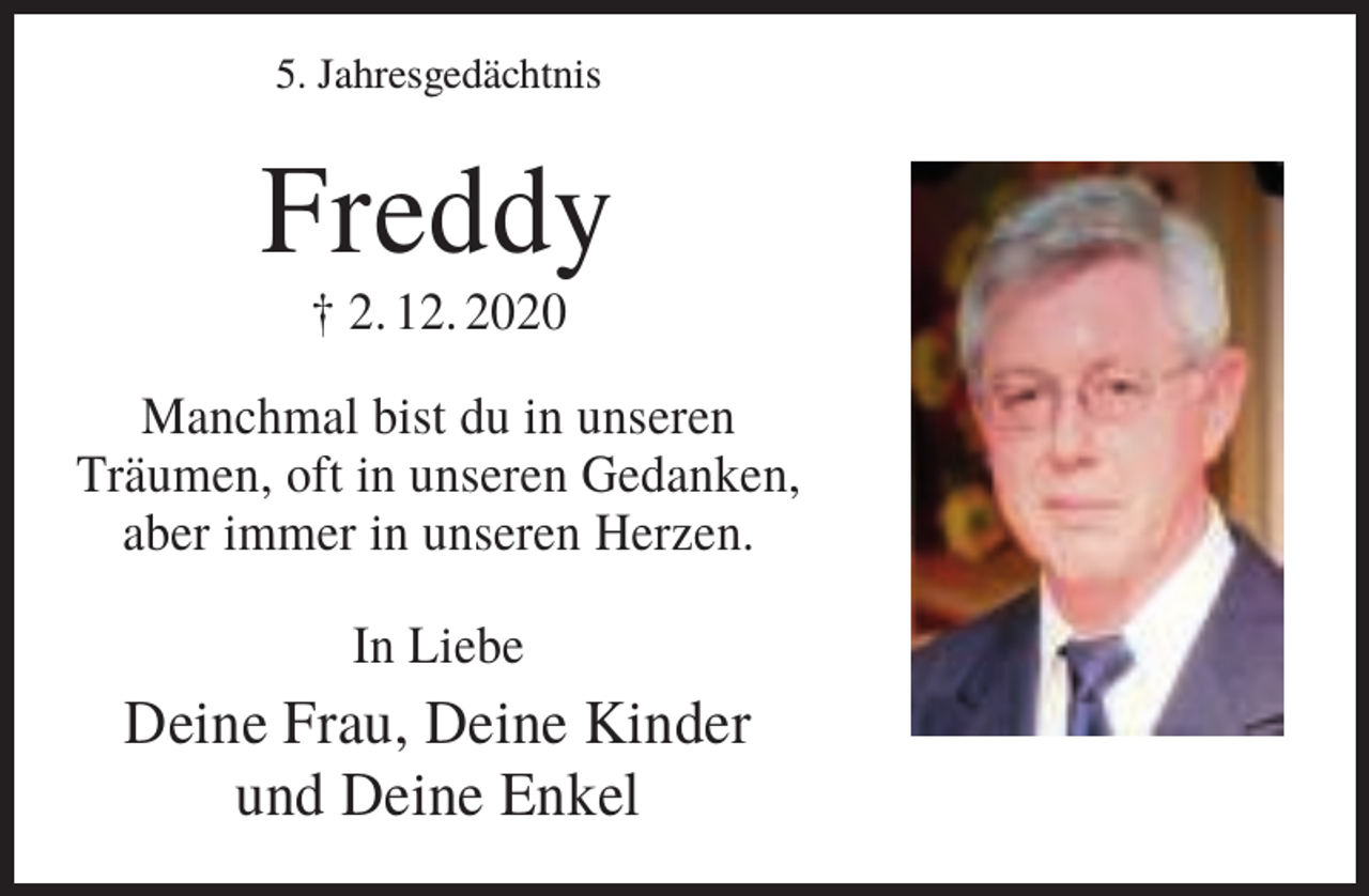 <p>5. Jahresgedächtnis</p><p>Freddy<br />† 2. 12. 2020<br />Manchmal bist du in unseren<br />Träumen, oft in unseren Gedanken,<br />aber immer in unseren Herzen.<br />In Liebe</p><p>Deine Frau, Deine Kinder<br />und Deine Enkel</p>