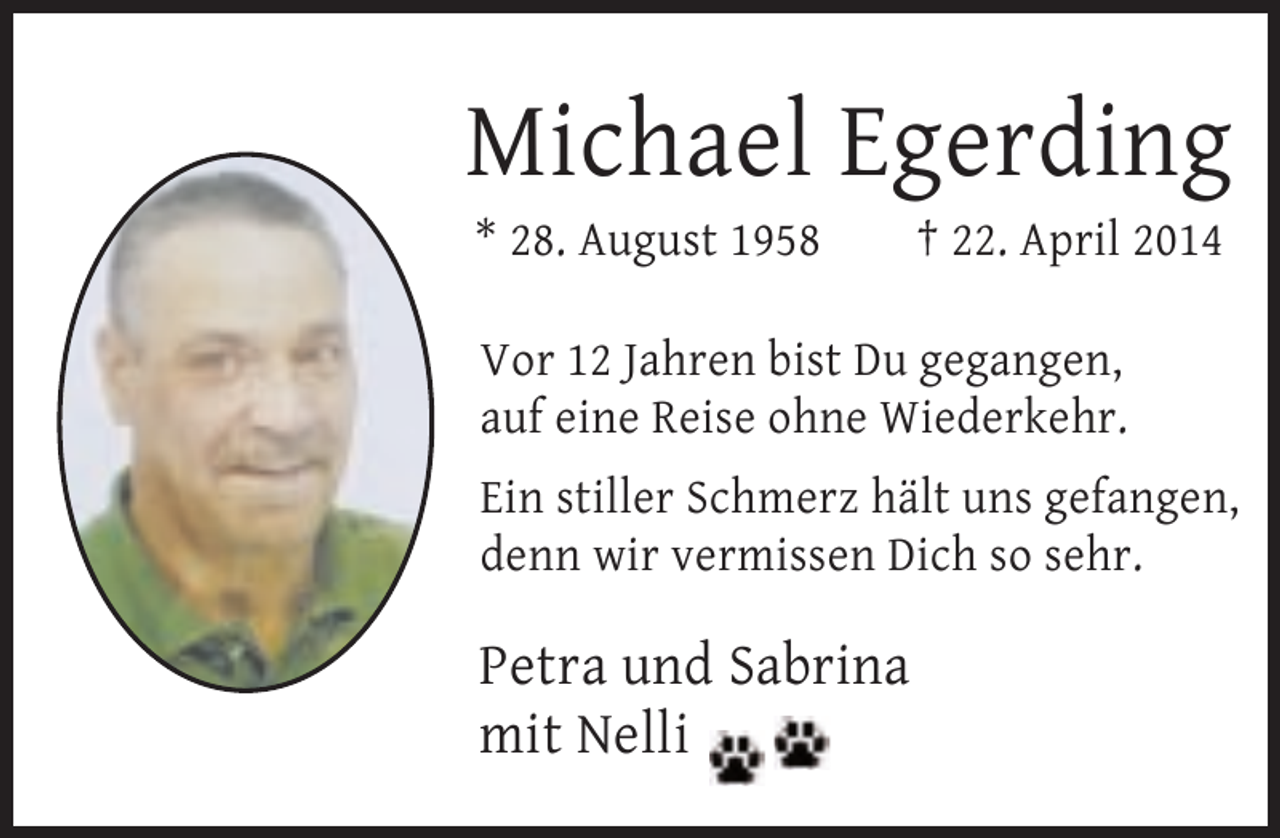 <p>Michael Egerding<br />* 28. August 1958</p><p>† 22. April 2014</p><p>Vor 12 Jahren bist Du gegangen,<br />auf eine Reise ohne Wiederkehr.<br />Ein stiller Schmerz hält uns gefangen,<br />denn wir vermissen Dich so sehr.</p><p>Petra und Sabrina<br />mit Nelli</p>
