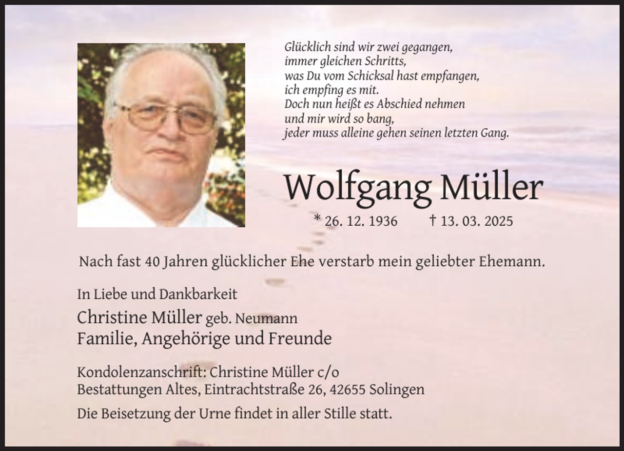 <p>Glücklich sind wir zwei gegangen,<br />immer gleichen Schritts,<br />was Du vom Schicksal hast empfangen,<br />ich empfing es mit.<br />Doch nun heißt es Abschied nehmen<br />und mir wird so bang,<br />jeder muss alleine gehen seinen letzten Gang.</p><p>Wolfgang Müller<br />* 26. 12. 1936</p><p>† 13. 03. 2025</p><p>Nach fast 40 Jahren glücklicher Ehe verstarb mein geliebter Ehemann.<br />In Liebe und Dankbarkeit</p><p>Christine Müller geb. Neumann<br />Familie, Angehörige und Freunde<br />Kondolenzanschrift: Christine Müller c/o<br />Bestattungen Altes, Eintrachtstraße 26, 42655 Solingen<br />Die Beisetzung der Urne findet in aller Stille statt.</p>