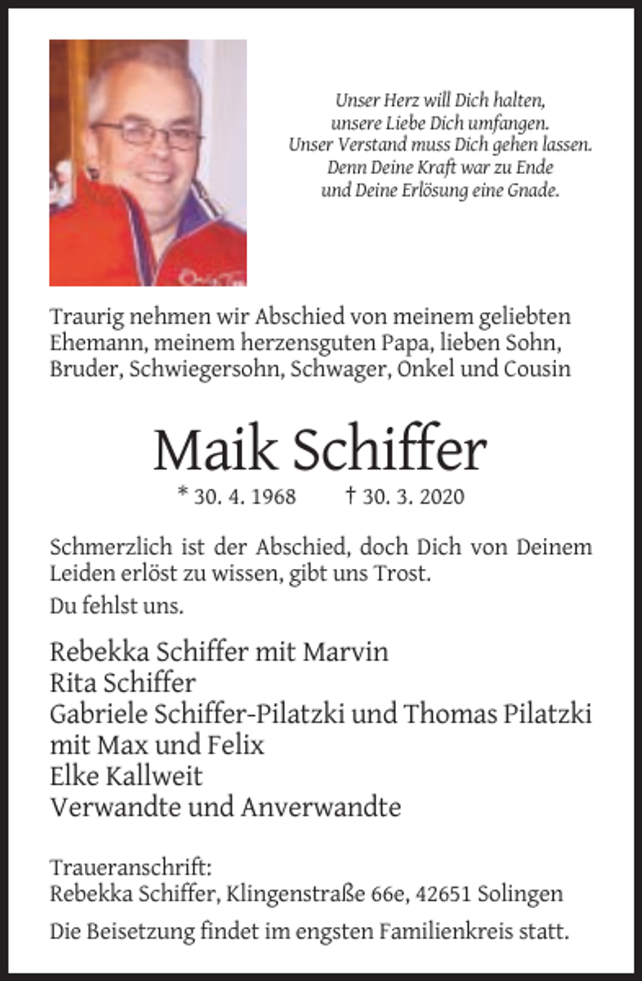 <p>Unser Herz will Dich halten,<br />unsere Liebe Dich umfangen.<br />Unser Verstand muss Dich gehen lassen.<br />Denn Deine Kraft war zu Ende<br />und Deine Erlösung eine Gnade.</p><p>Traurig nehmen wir Abschied von meinem geliebten<br />Ehemann, meinem herzensguten Papa, lieben Sohn,<br />Bruder, Schwiegersohn, Schwager, Onkel und Cousin</p><p>Maik Schiffer<br />* 30. 4. 1968</p><p>† 30. 3. 2020</p><p>Schmerzlich ist der Abschied, doch Dich von Deinem<br />Leiden erlöst zu wissen, gibt uns Trost.<br />Du fehlst uns.</p><p>Rebekka Schiffer mit Marvin<br />Rita Schiffer<br />Gabriele Schiffer-Pilatzki und Thomas Pilatzki<br />mit Max und Felix<br />Elke Kallweit<br />Verwandte und Anverwandte<br />Traueranschrift:<br />Rebekka Schiffer, Klingenstraße 66e, 42651 Solingen<br />Die Beisetzung findet im engsten Familienkreis statt.</p>