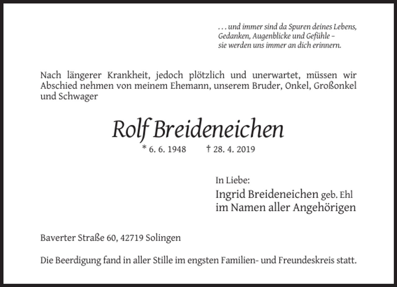 <p>. . . und immer sind da Spuren deines Lebens,<br />Gedanken, Augenblicke und Gefühle –<br />sie werden uns immer an dich erinnern.</p><p>Nach längerer Krankheit, jedoch plötzlich und unerwartet, müssen wir<br />Abschied nehmen von meinem Ehemann, unserem Bruder, Onkel, Großonkel<br />und Schwager</p><p>Rolf Breideneichen<br />* 6. 6. 1948</p><p>† 28. 4. 2019</p><p>In Liebe:</p><p>Ingrid Breideneichen geb. Ehl<br />im Namen aller Angehörigen<br />Baverter Straße 60, 42719 Solingen<br />Die Beerdigung fand in aller Stille im engsten Familien- und Freundeskreis statt.</p>