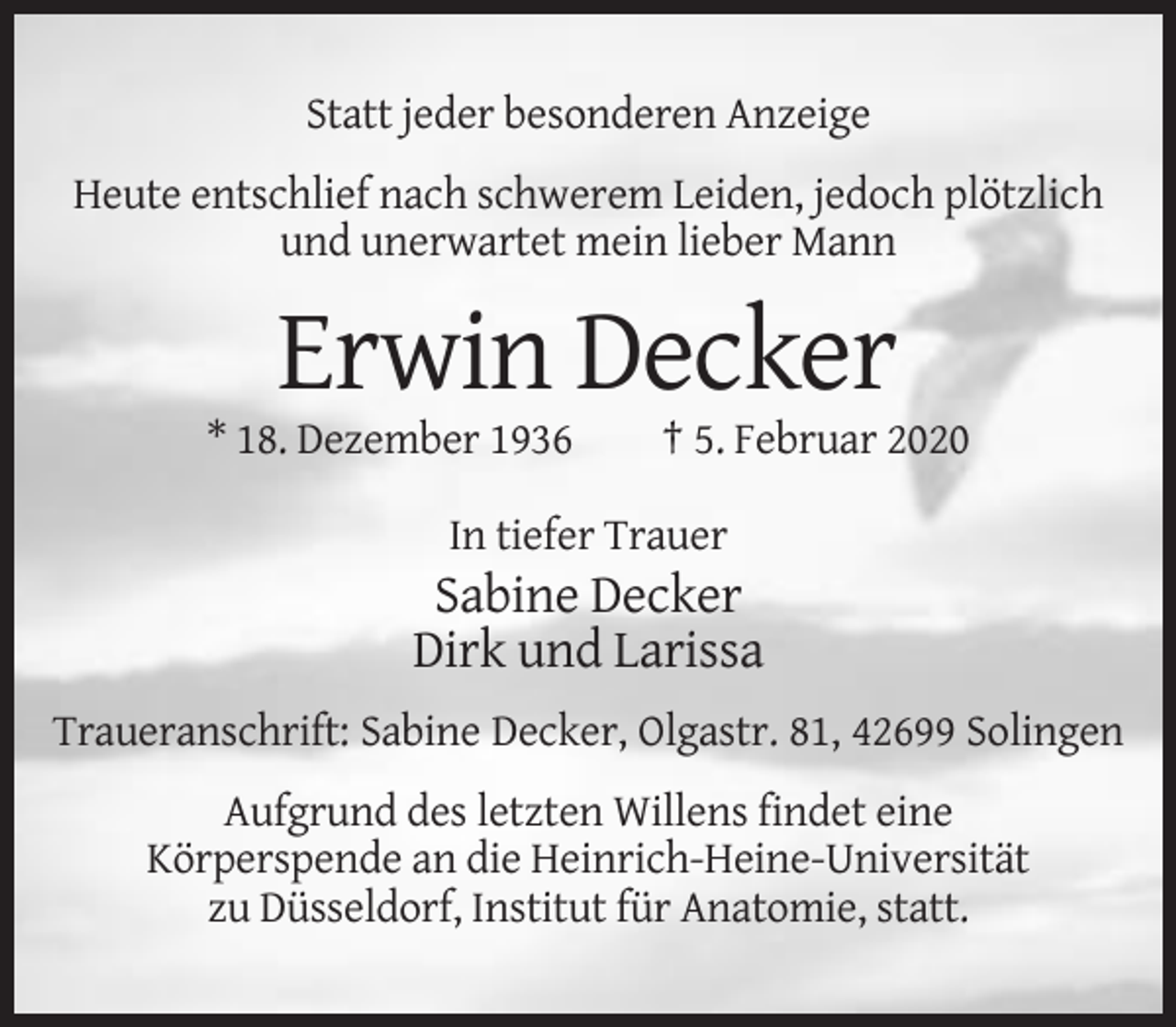 <p>Statt jeder besonderen Anzeige<br />Heute entschlief nach schwerem Leiden, jedoch plötzlich<br />und unerwartet mein lieber Mann</p><p>Erwin Decker<br />* 18. Dezember 1936</p><p>† 5. Februar 2020</p><p>In tiefer Trauer</p><p>Sabine Decker<br />Dirk und Larissa<br />Traueranschrift: Sabine Decker, Olgastr. 81, 42699 Solingen<br />Aufgrund des letzten Willens findet eine<br />Körperspende an die Heinrich-Heine-Universität<br />zu Düsseldorf, Institut für Anatomie, statt.</p>