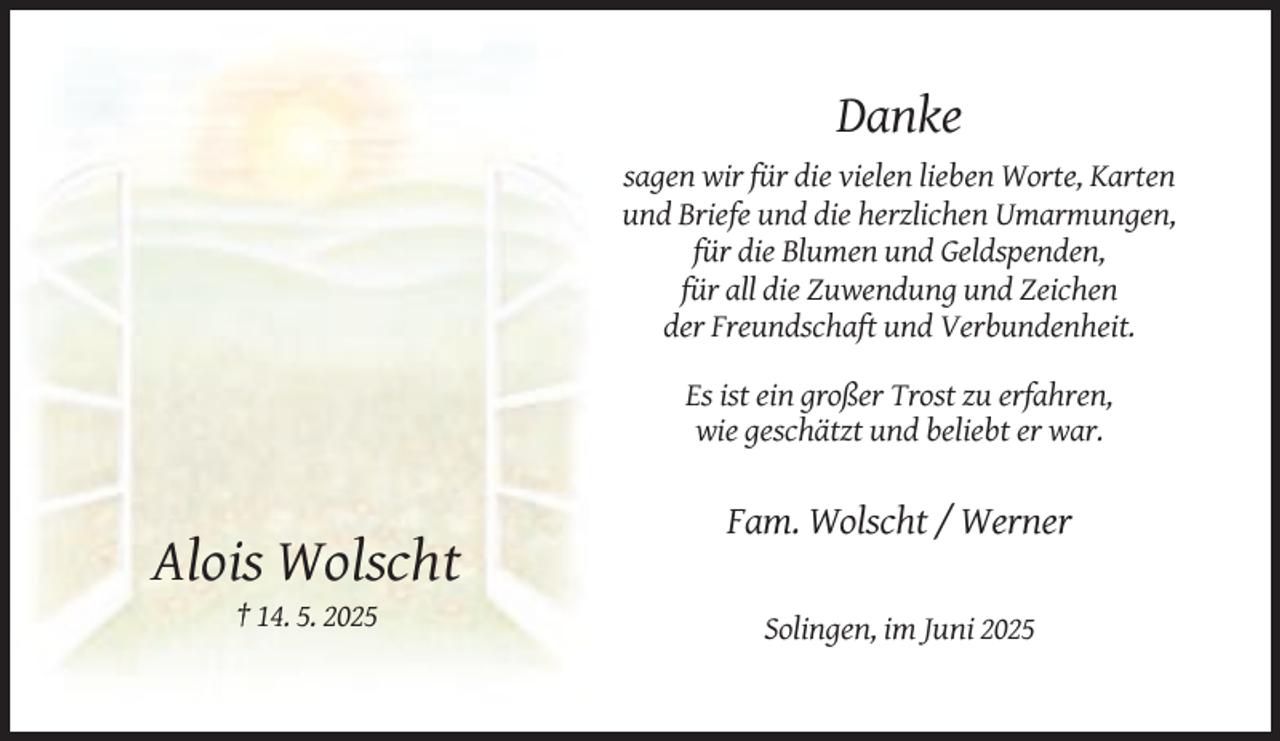 <p>Danke<br />sagen wir für die vielen lieben Worte, Karten<br />und Briefe und die herzlichen Umarmungen,<br />für die Blumen und Geldspenden,<br />für all die Zuwendung und Zeichen<br />der Freundschaft und Verbundenheit.<br />Es ist ein großer Trost zu erfahren,<br />wie geschätzt und beliebt er war.</p><p>Fam. Wolscht / Werner</p><p>Alois Wolscht<br />† 14. 5. 2025<br />Solingen, im Juni 2025</p>