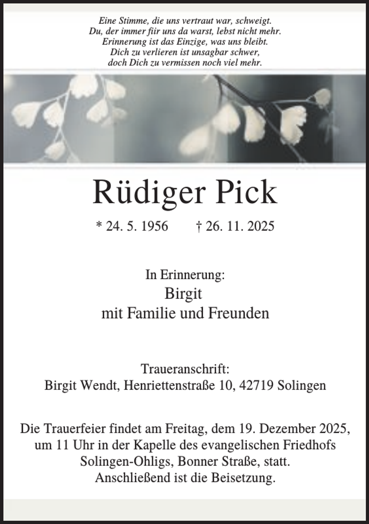 <p>Eine Stimme, die uns vertraut war, schweigt.<br />Du, der immer fiir uns da warst, lebst nicht mehr.<br />Erinnerung ist das Einzige, was uns bleibt.<br />Dich zu verlieren ist unsagbar schwer,<br />doch Dich zu vermissen noch viel mehr.</p><p>Rüdiger Pick<br />* 24. 5. 1956</p><p>† 26. 11. 2025</p><p>In Erinnerung:</p><p>Birgit<br />mit Familie und Freunden<br />Traueranschrift:<br />Birgit Wendt, Henriettenstraße 10, 42719 Solingen<br />Die Trauerfeier findet am Freitag, dem 19. Dezember 2025,<br />um 11 Uhr in der Kapelle des evangelischen Friedhofs<br />Solingen-Ohligs, Bonner Straße, statt.<br />Anschließend ist die Beisetzung.</p>