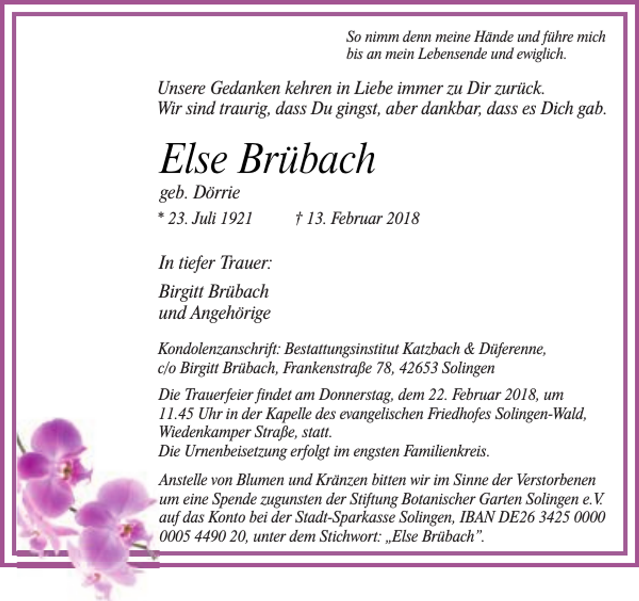 <p>So nimm denn meine Hände und führe mich<br />bis an mein Lebensende und ewiglich.</p><p>Unsere Gedanken kehren in Liebe immer zu Dir zurück.<br />Wir sind traurig, dass Du gingst, aber dankbar, dass es Dich gab.</p><p>Else Brübach<br />geb. Dörrie</p><p>* 23. Juli 1921</p><p>† 13. Februar 2018</p><p>In tiefer Trauer:<br />Birgitt Brübach<br />und Angehörige<br />Kondolenzanschrift: Bestattungsinstitut Katzbach &amp; Düferenne,<br />c/o Birgitt Brübach, Frankenstraße 78, 42653 Solingen<br />Die Trauerfeier findet am Donnerstag, dem 22. Februar 2018, um<br />11.45 Uhr in der Kapelle des evangelischen Friedhofes Solingen-Wald,<br />Wiedenkamper Straße, statt.<br />Die Urnenbeisetzung erfolgt im engsten Familienkreis.<br />Anstelle von Blumen und Kränzen bitten wir im Sinne der Verstorbenen<br />um eine Spende zugunsten der Stiftung Botanischer Garten Solingen e.V.<br />auf das Konto bei der Stadt-Sparkasse Solingen, IBAN DE26 3425 05 4490 20, unter dem Stichwort: „Else Brübach”.</p>