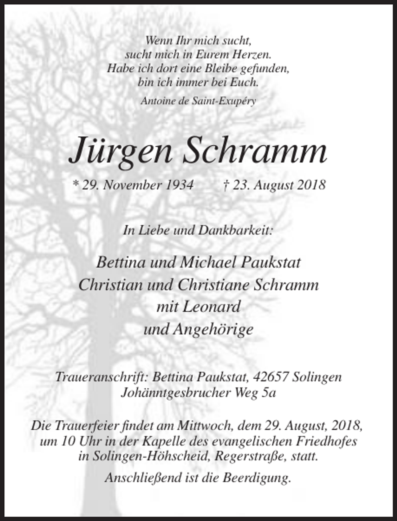 <p>Wenn Ihr mich sucht,<br />sucht mich in Eurem Herzen.<br />Habe ich dort eine Bleibe gefunden,<br />bin ich immer bei Euch.<br />Antoine de Saint-Exupéry</p><p>Jürgen Schramm<br />* 29. November 1934</p><p>† 23. August 2018</p><p>In Liebe und Dankbarkeit:</p><p>Bettina und Michael Paukstat<br />Christian und Christiane Schramm<br />mit Leonard<br />und Angehörige<br />Traueranschrift: Bettina Paukstat, 42657 Solingen<br />Johänntgesbrucher Weg 5a<br />Die Trauerfeier findet am Mittwoch, dem 29. August, 2018,<br />um 10 Uhr in der Kapelle des evangelischen Friedhofes<br />in Solingen-Höhscheid, Regerstraße, statt.<br />Anschließend ist die Beerdigung.</p>