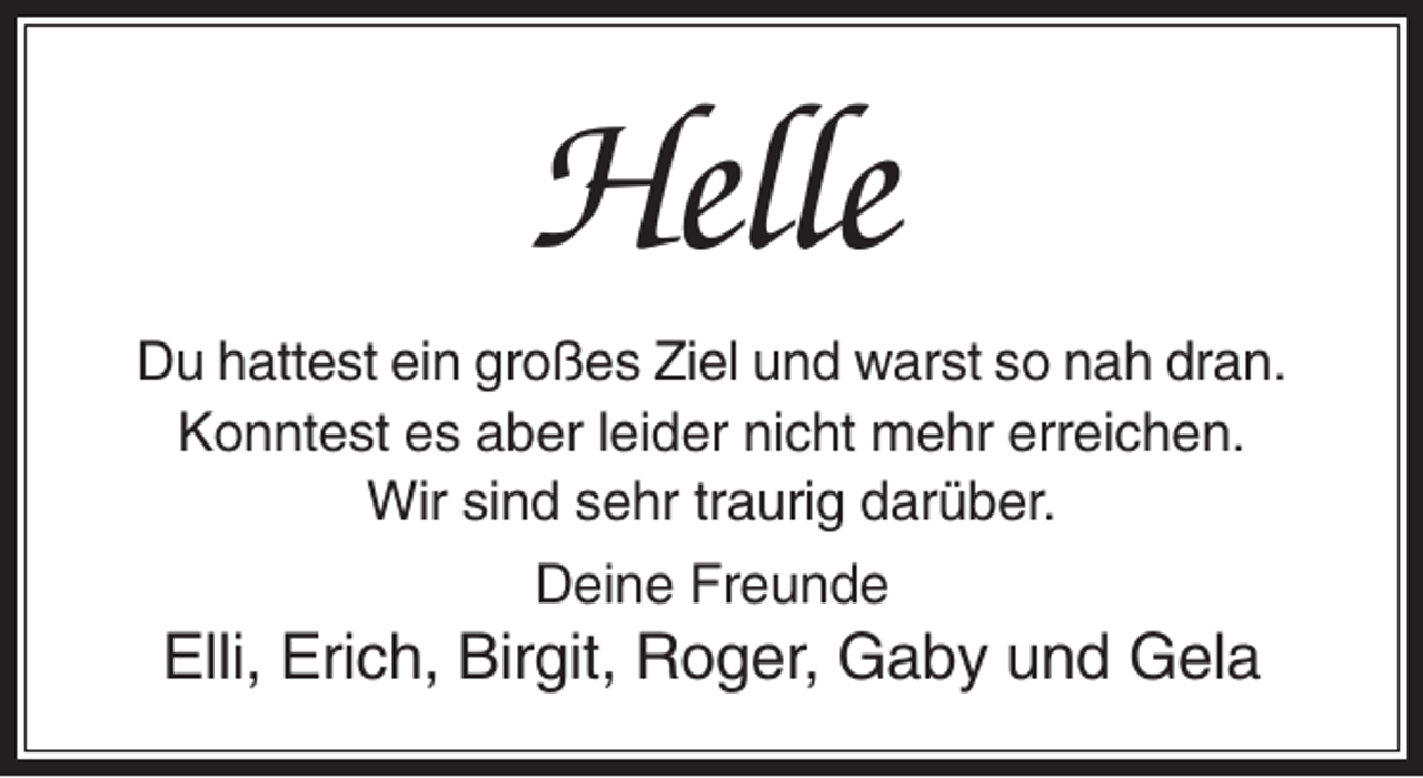 <p>Helle<br />Du hattest ein großes Ziel und warst so nah dran.<br />Konntest es aber leider nicht mehr erreichen.<br />Wir sind sehr traurig darüber.<br />Deine Freunde</p><p>Elli, Erich, Birgit, Roger, Gaby und Gela</p>