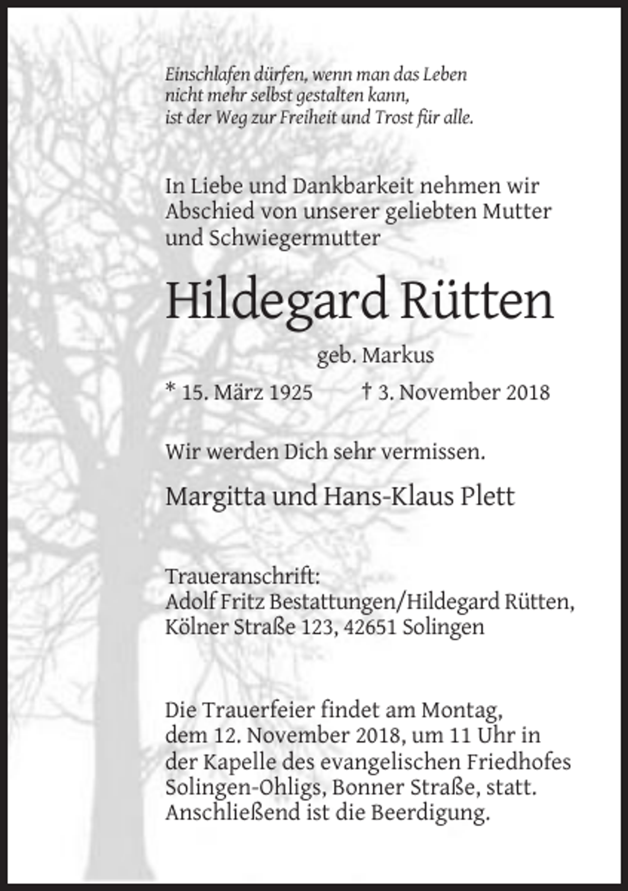 <p>Einschlafen dürfen, wenn man das Leben<br />nicht mehr selbst gestalten kann,<br />ist der Weg zur Freiheit und Trost für alle.</p><p>In Liebe und Dankbarkeit nehmen wir<br />Abschied von unserer geliebten Mutter<br />und Schwiegermutter</p><p>Hildegard Rütten<br />geb. Markus<br />* 15. März 1925</p><p>† 3. November 2018</p><p>Wir werden Dich sehr vermissen.</p><p>Margitta und Hans-Klaus Plett<br />Traueranschrift:<br />Adolf Fritz Bestattungen/Hildegard Rütten,<br />Kölner Straße 123, 42651 Solingen</p><p>Die Trauerfeier findet am Montag,<br />dem 12. November 2018, um 11 Uhr in<br />der Kapelle des evangelischen Friedhofes<br />Solingen-Ohligs, Bonner Straße, statt.<br />Anschließend ist die Beerdigung.</p>