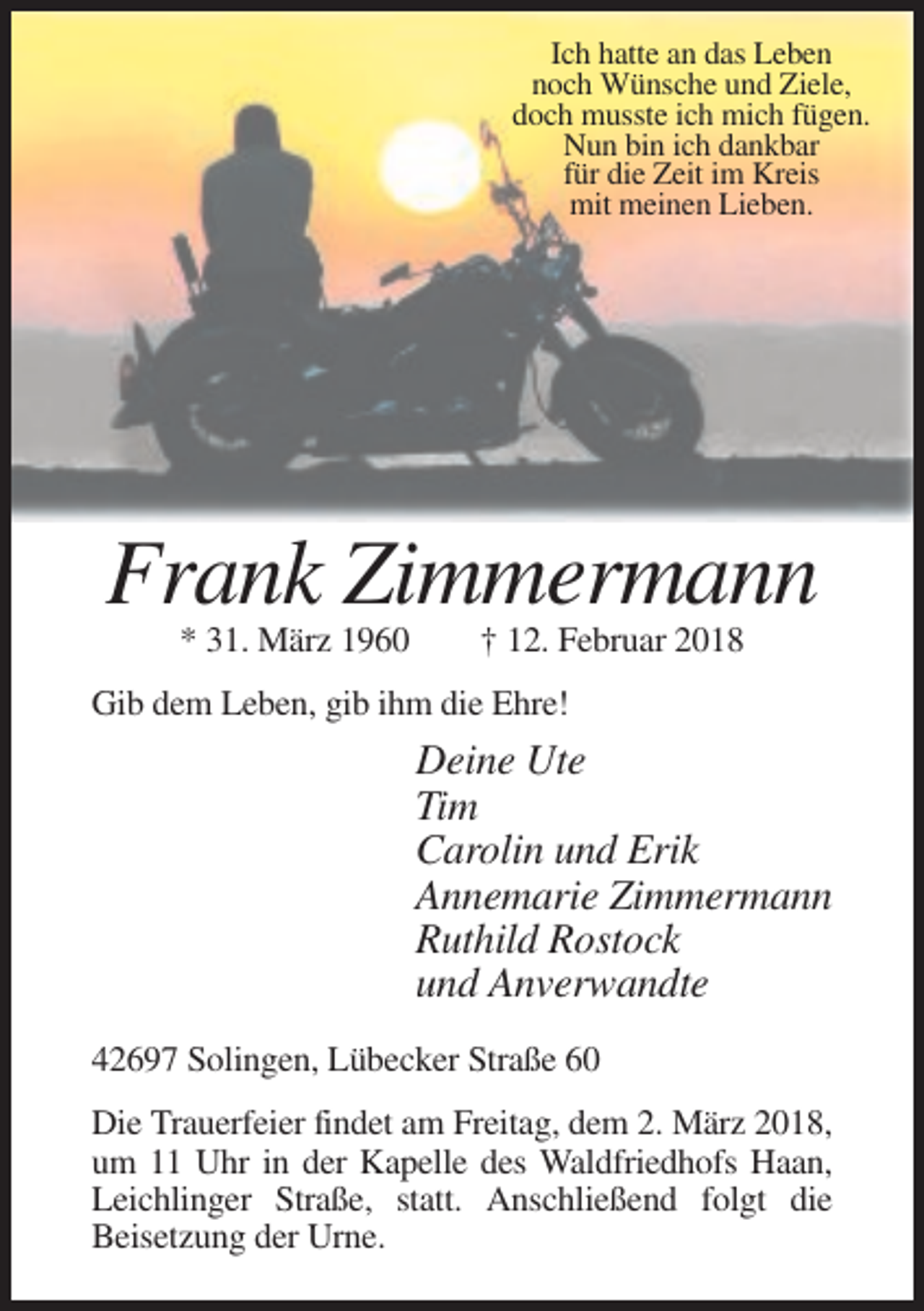<p>Ich hatte an das Leben<br />noch Wünsche und Ziele,<br />doch musste ich mich fügen.<br />Nun bin ich dankbar<br />für die Zeit im Kreis<br />mit meinen Lieben.</p><p>Frank Zimmermann<br />* 31. März 1960</p><p>† 12. Februar 2018</p><p>Gib dem Leben, gib ihm die Ehre!</p><p>Deine Ute<br />Tim<br />Carolin und Erik<br />Annemarie Zimmermann<br />Ruthild Rostock<br />und Anverwandte<br />42697 Solingen, Lübecker Straße 60<br />Die Trauerfeier findet am Freitag, dem 2. März 2018,<br />um 11 Uhr in der Kapelle des Waldfriedhofs Haan,<br />Leichlinger Straße, statt. Anschließend folgt die<br />Beisetzung der Urne.</p>