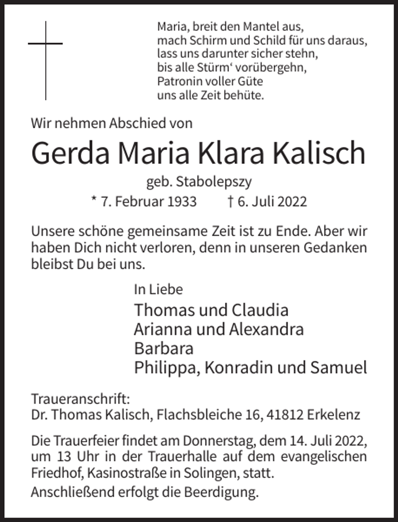 <p>Maria, breit den Mantel aus,<br />mach Schirm und Schild für uns daraus,<br />lass uns darunter sicher stehn,<br />bis alle Stürm‘ vorübergehn,<br />Patronin voller Güte<br />uns alle Zeit behüte.</p><p>Wir nehmen Abschied von</p><p>Gerda Maria Klara Kalisch<br />geb. Stabolepszy<br />* 7. Februar 1933<br />† 6. Juli 2022<br />Unsere schöne gemeinsame Zeit ist zu Ende. Aber wir<br />haben Dich nicht verloren, denn in unseren Gedanken<br />bleibst Du bei uns.<br />In Liebe</p><p>Thomas und Claudia<br />Arianna und Alexandra<br />Barbara<br />Philippa, Konradin und Samuel<br />Traueranschrift:<br />Dr. Thomas Kalisch, Flachsbleiche 16, 41812 Erkelenz<br />Die Trauerfeier findet am Donnerstag, dem 14. Juli 2022,<br />um 13 Uhr in der Trauerhalle auf dem evangelischen<br />Friedhof, Kasinostraße in Solingen, statt.<br />Anschließend erfolgt die Beerdigung.</p>
