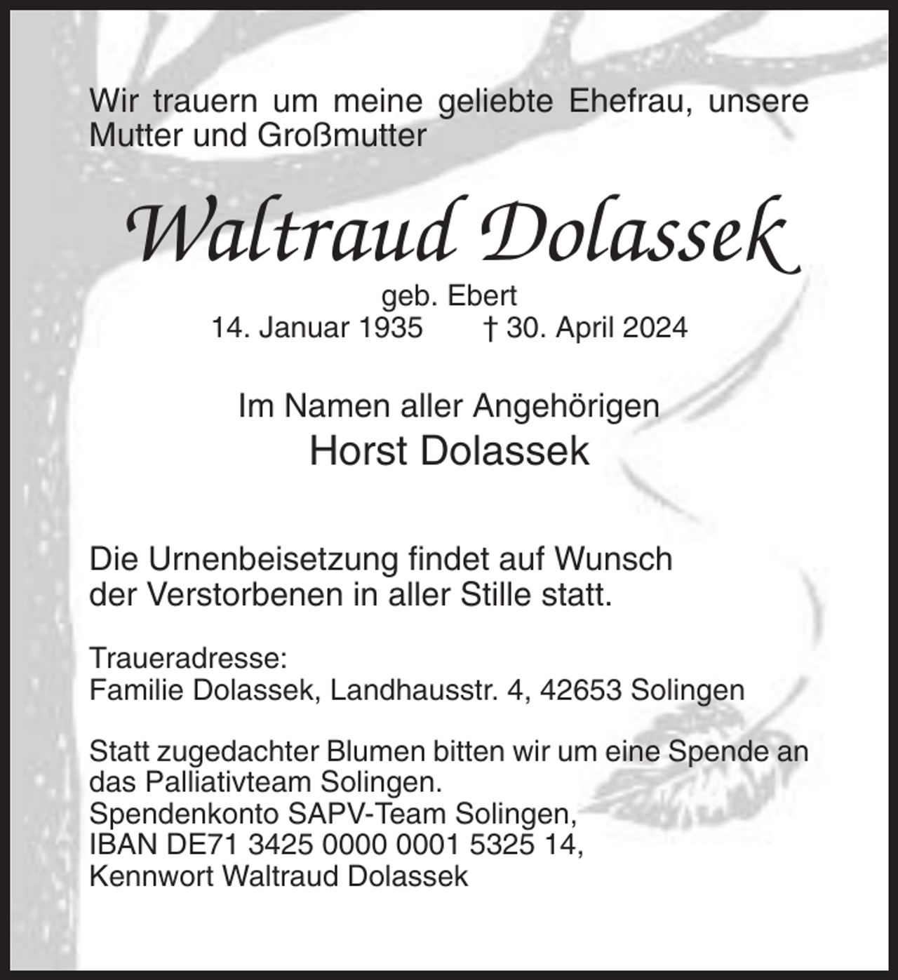 <p>Wir trauern um meine geliebte Ehefrau, unsere<br />Mutter und Großmutter</p><p>Waltraud Dolassek<br />geb. Ebert<br />14. Januar 1935<br />† 30. April 2024</p><p>Im Namen aller Angehörigen</p><p>Horst Dolassek<br />Die Urnenbeisetzung findet auf Wunsch<br />der Verstorbenen in aller Stille statt.<br />Traueradresse:<br />Familie Dolassek, Landhausstr. 4, 42653 Solingen<br />Statt zugedachter Blumen bitten wir um eine Spende an<br />das Palliativteam Solingen.<br />Spendenkonto SAPV-Team Solingen,<br />IBAN DE71 3425 01 5325 14,<br />Kennwort Waltraud Dolassek</p>