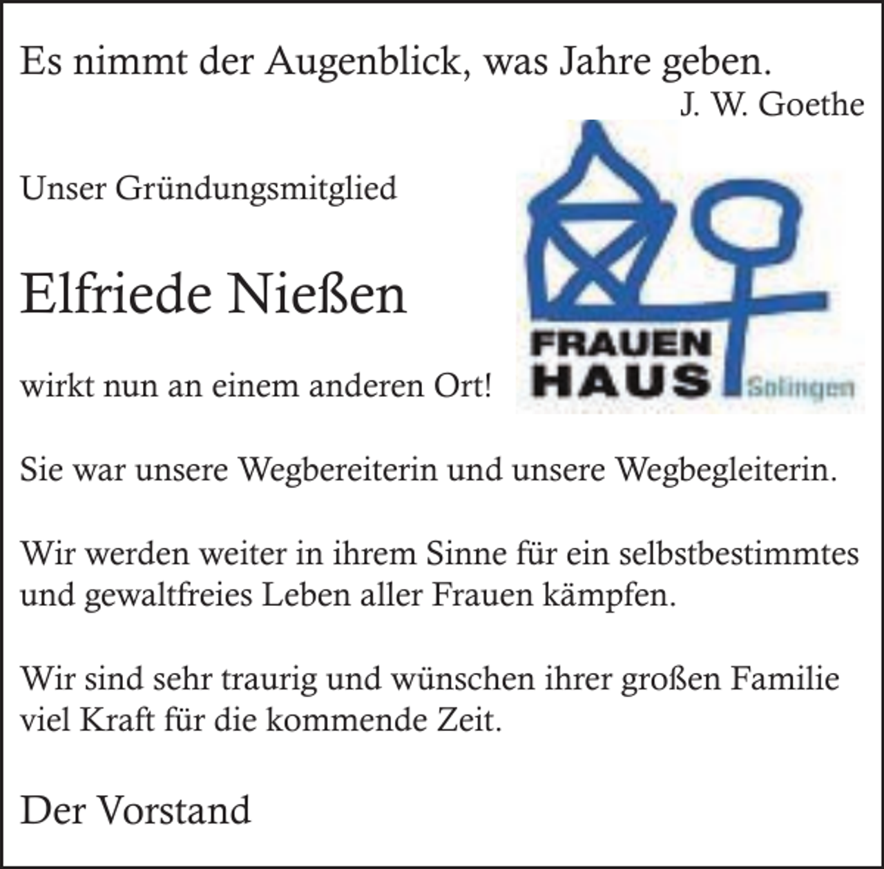 <p>Es nimmt der Augenblick, was Jahre geben.</p><p>J. W. Goethe</p><p>Unser Gründungsmitglied</p><p>Elfriede Nießen<br />wirkt nun an einem anderen Ort!<br />Sie war unsere Wegbereiterin und unsere Wegbegleiterin.<br />Wir werden weiter in ihrem Sinne für ein selbstbestimmtes<br />und gewaltfreies Leben aller Frauen kämpfen.<br />Wir sind sehr traurig und wünschen ihrer großen Familie<br />viel Kraft für die kommende Zeit.</p><p>Der Vorstand</p>