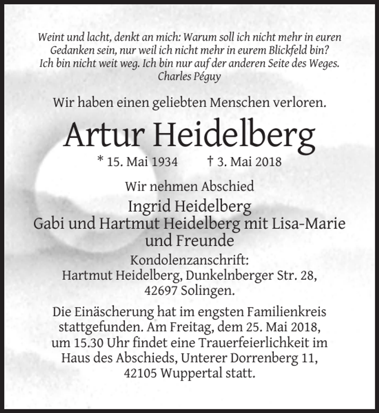<p>Weint und lacht, denkt an mich: Warum soll ich nicht mehr in euren<br />Gedanken sein, nur weil ich nicht mehr in eurem Blickfeld bin?<br />Ich bin nicht weit weg. Ich bin nur auf der anderen Seite des Weges.<br />Charles Péguy</p><p>Wir haben einen geliebten Menschen verloren.</p><p>Artur Heidelberg<br />* 15. Mai 1934</p><p>† 3. Mai 2018</p><p>Wir nehmen Abschied</p><p>Ingrid Heidelberg<br />Gabi und Hartmut Heidelberg mit Lisa-Marie<br />und Freunde<br />Kondolenzanschrift:<br />Hartmut Heidelberg, Dunkelnberger Str. 28,<br />42697 Solingen.<br />Die Einäscherung hat im engsten Familienkreis<br />stattgefunden. Am Freitag, dem 25. Mai 2018,<br />um 15.30 Uhr findet eine Trauerfeierlichkeit im<br />Haus des Abschieds, Unterer Dorrenberg 11,<br />42105 Wuppertal statt.</p>
