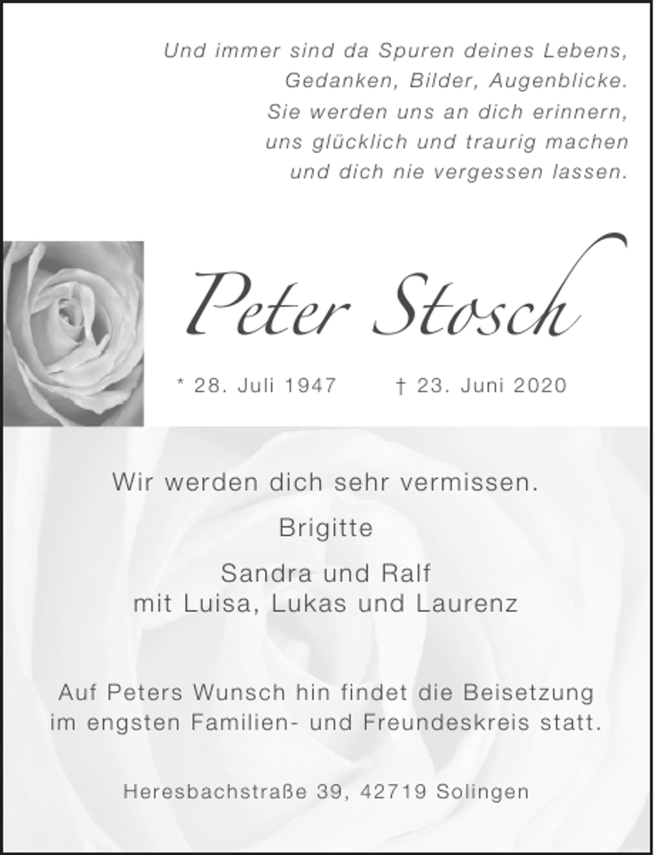 <p>Und immer sind da Spuren deines Lebens,<br />Gedanken, Bilder, Augenblicke.<br />Sie werden uns an dich erinnern,<br />uns glücklich und traurig machen<br />und dich nie vergessen lassen.</p><p>Peter Stosch<br />* 28. Juli 1947</p><p>† 23. Juni 2020</p><p>Wir werden dich sehr vermissen.<br />Brigitte<br />Sandra und Ralf<br />mit Luisa, Lukas und Laurenz<br />Auf Peters Wunsch hin findet die Beisetzung<br />im engsten Familien- und Freundeskreis statt.<br />Heresbachstraße 39, 42719 Solingen</p>