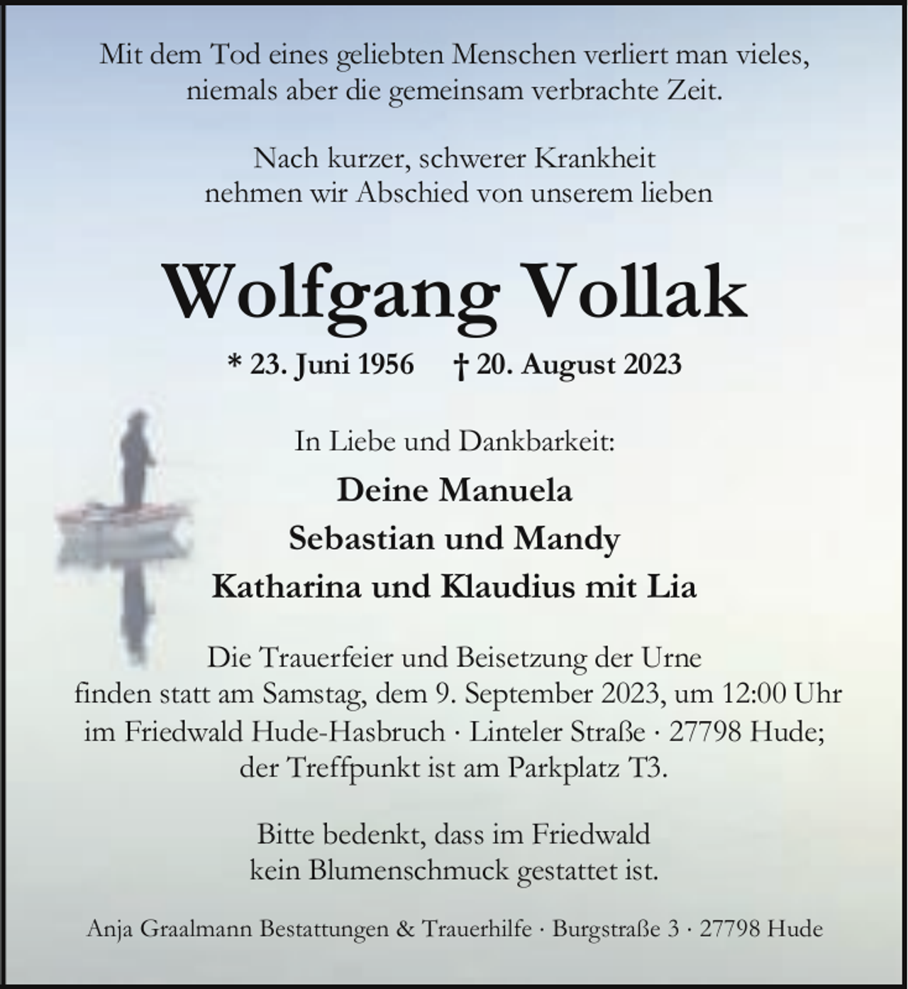 <p>Mit dem Tod eines geliebten Menschen verliert man vieles,<br />niemals aber die gemeinsam verbrachte Zeit.<br />Nach kurzer, schwerer Krankheit<br />nehmen wir Abschied von unserem lieben</p><p>Wolfgang Vollak<br />* 23. Juni 1956</p><p>† 20. August 2023</p><p>In Liebe und Dankbarkeit:</p><p>Deine Manuela<br />Sebastian und Mandy<br />Katharina und Klaudius mit Lia<br />Die Trauerfeier und Beisetzung der Urne<br />finden statt am Samstag, dem 9. September 2023, um 12:00 Uhr<br />im Friedwald Hude-Hasbruch × Linteler Straße × 27798 Hude;<br />der Treffpunkt ist am Parkplatz T3.<br />Bitte bedenkt, dass im Friedwald<br />kein Blumenschmuck gestattet ist.<br />Anja Graalmann Bestattungen &amp; Trauerhilfe × Burgstraße 3 × 27798 Hude</p>