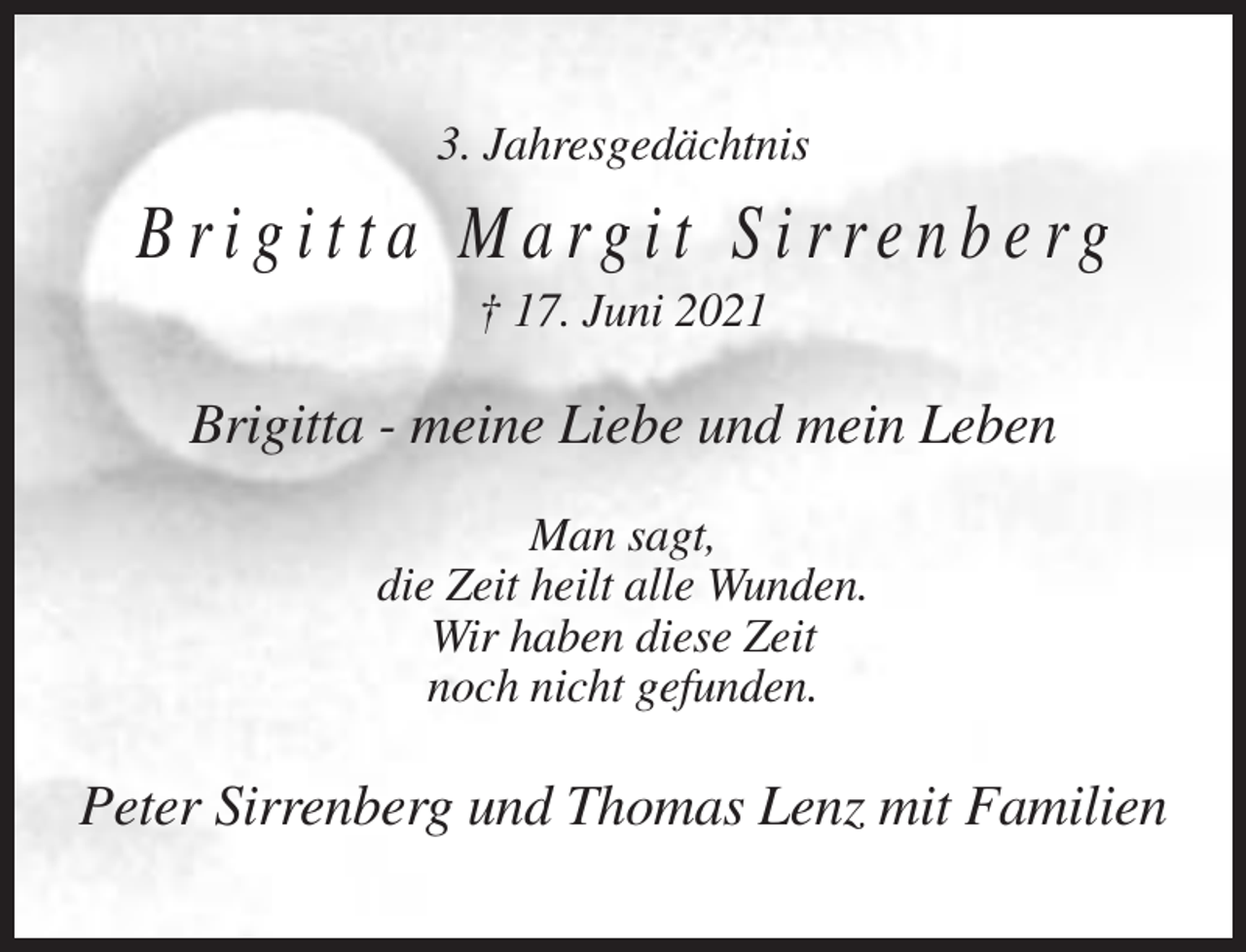 <p>3. Jahresgedächtnis</p><p>Brigitta Margit Sirrenberg<br />† 17. Juni 2021</p><p>Brigitta - meine Liebe und mein Leben<br />Man sagt,<br />die Zeit heilt alle Wunden.<br />Wir haben diese Zeit<br />noch nicht gefunden.</p><p>Peter Sirrenberg und Thomas Lenz mit Familien</p>