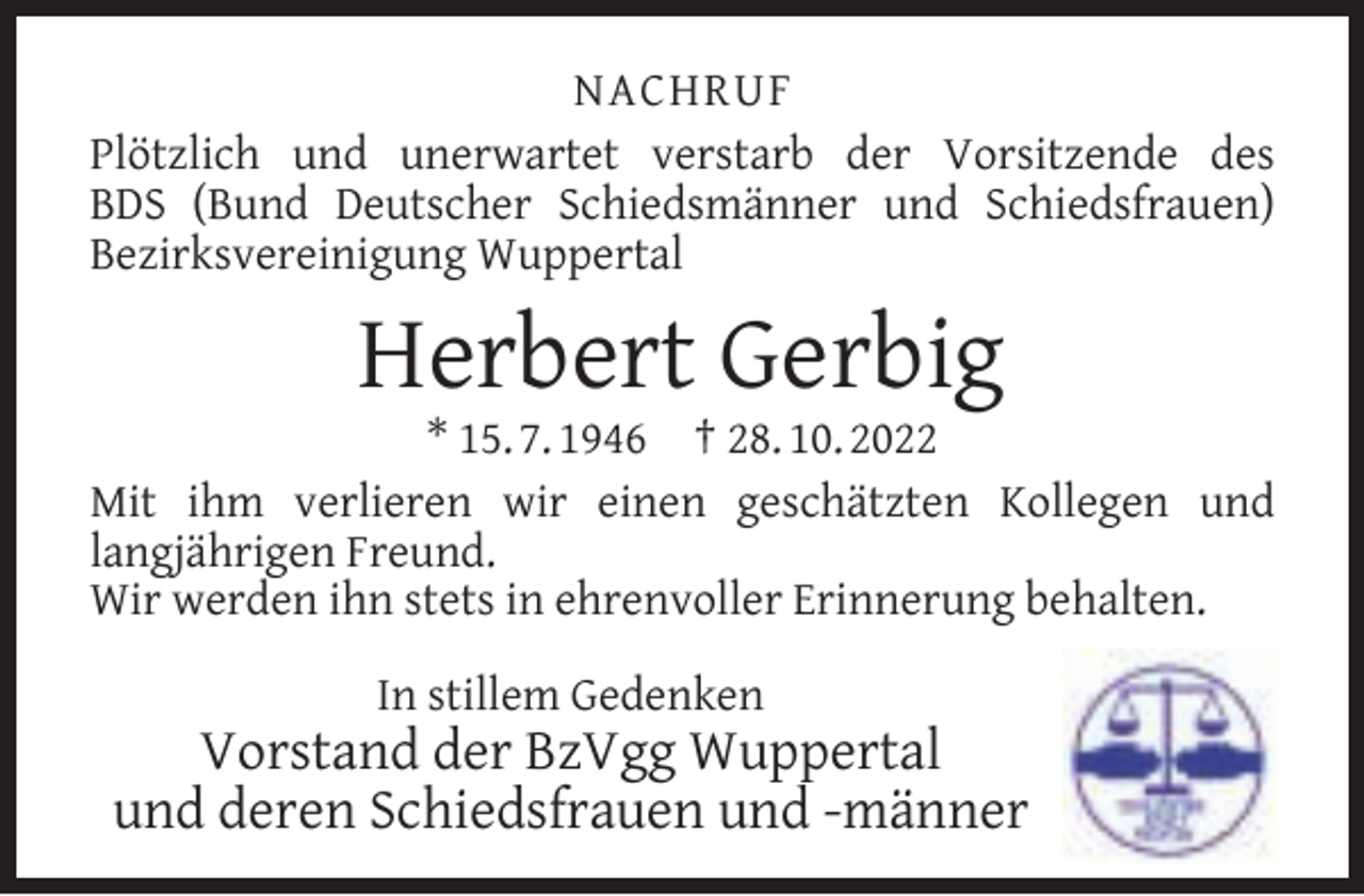 <p>NACHRUF<br />Plötzlich und unerwartet verstarb der Vorsitzende des<br />BDS (Bund Deutscher Schiedsmänner und Schiedsfrauen)<br />Bezirksvereinigung Wuppertal</p><p>Herbert Gerbig</p><p>* 15. 7. 1946 † 28. 10. 2022<br />Mit ihm verlieren wir einen geschätzten Kollegen und<br />langjährigen Freund.<br />Wir werden ihn stets in ehrenvoller Erinnerung behalten.<br />In stillem Gedenken</p><p>Vorstand der BzVgg Wuppertal<br />und deren Schiedsfrauen und -männer</p>