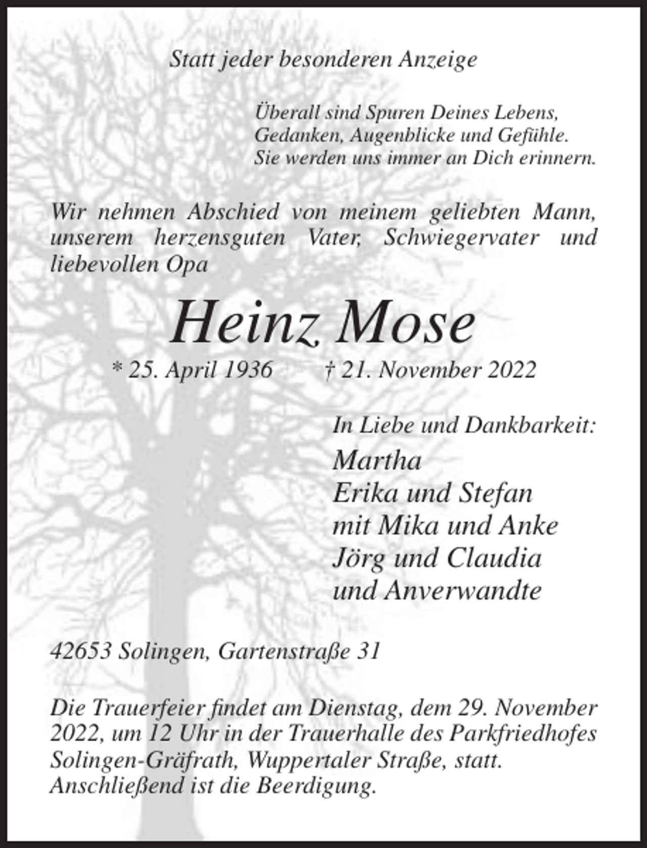 <p>Statt jeder besonderen Anzeige<br />Überall sind Spuren Deines Lebens,<br />Gedanken, Augenblicke und Gefühle.<br />Sie werden uns immer an Dich erinnern.</p><p>Wir nehmen Abschied von meinem geliebten Mann,<br />unserem herzensguten Vater, Schwiegervater und<br />liebevollen Opa</p><p>Heinz Mose<br />* 25. April 1936</p><p>† 21. November 2022<br />In Liebe und Dankbarkeit:</p><p>Martha<br />Erika und Stefan<br />mit Mika und Anke<br />Jörg und Claudia<br />und Anverwandte<br />42653 Solingen, Gartenstraße 31<br />Die Trauerfeier findet am Dienstag, dem 29. November<br />2022, um 12 Uhr in der Trauerhalle des Parkfriedhofes<br />Solingen-Gräfrath, Wuppertaler Straße, statt.<br />Anschließend ist die Beerdigung.</p>